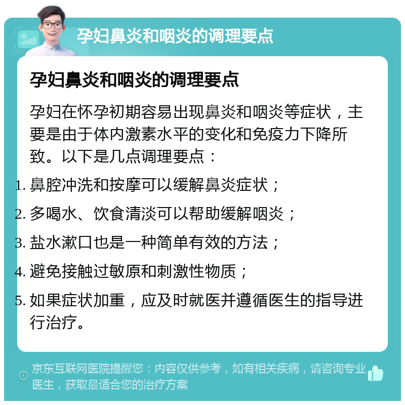 孕妇鼻炎和咽炎的调理要点 孕妇鼻炎和咽炎的调理要点 孕妇在怀孕初期容易出现鼻炎和咽炎等症状，主要是由于体内激素水平的变化和免疫力下降所致。以下是几点调理要点： 鼻腔冲洗和按摩可以缓解鼻炎症状； 多喝水、饮食清淡可以帮助缓解咽炎； 盐水漱口也是一种简单有效的方法； 避免接触过敏原和刺激性物质； 如果症状加重，应及时就医并遵循医生的指导进行治疗。