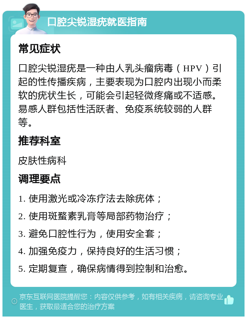 口腔尖锐湿疣就医指南 常见症状 口腔尖锐湿疣是一种由人乳头瘤病毒（HPV）引起的性传播疾病，主要表现为口腔内出现小而柔软的疣状生长，可能会引起轻微疼痛或不适感。易感人群包括性活跃者、免疫系统较弱的人群等。 推荐科室 皮肤性病科 调理要点 1. 使用激光或冷冻疗法去除疣体； 2. 使用斑蝥素乳膏等局部药物治疗； 3. 避免口腔性行为，使用安全套； 4. 加强免疫力，保持良好的生活习惯； 5. 定期复查，确保病情得到控制和治愈。