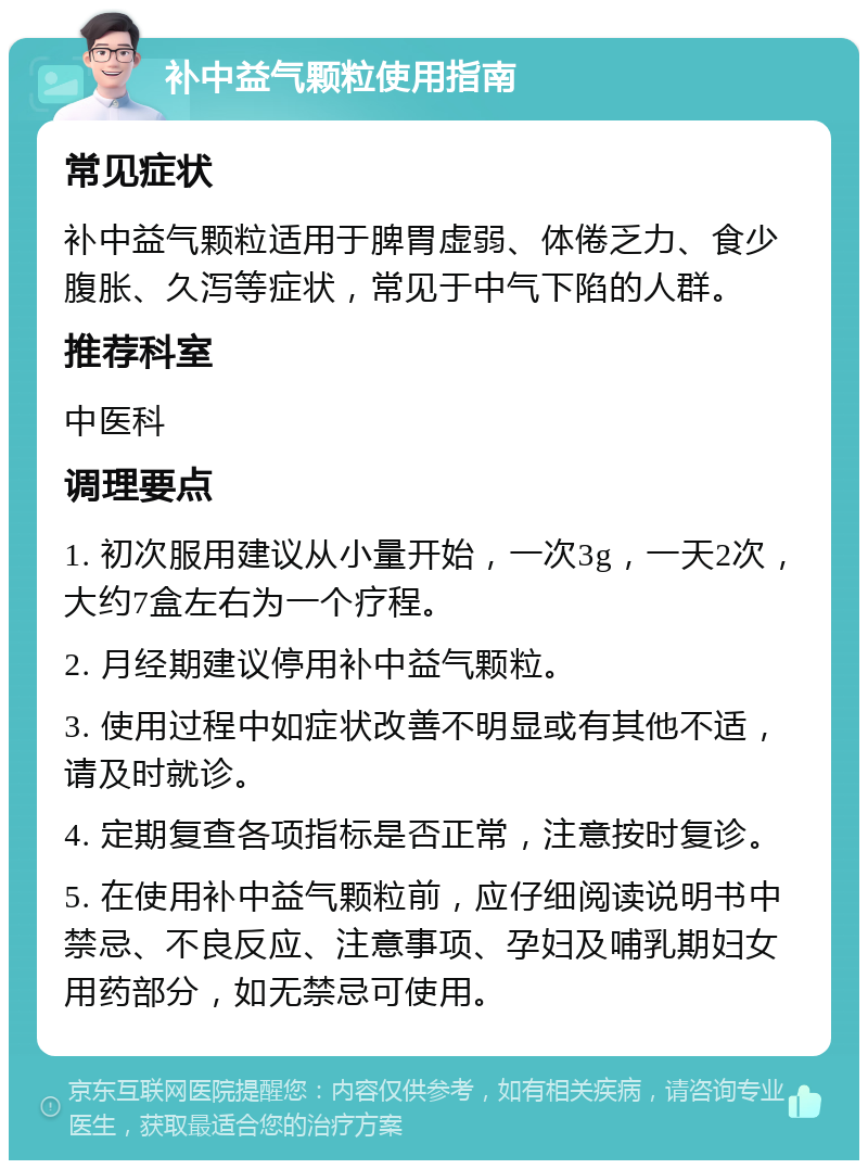 补中益气颗粒使用指南 常见症状 补中益气颗粒适用于脾胃虚弱、体倦乏力、食少腹胀、久泻等症状，常见于中气下陷的人群。 推荐科室 中医科 调理要点 1. 初次服用建议从小量开始，一次3g，一天2次，大约7盒左右为一个疗程。 2. 月经期建议停用补中益气颗粒。 3. 使用过程中如症状改善不明显或有其他不适，请及时就诊。 4. 定期复查各项指标是否正常，注意按时复诊。 5. 在使用补中益气颗粒前，应仔细阅读说明书中禁忌、不良反应、注意事项、孕妇及哺乳期妇女用药部分，如无禁忌可使用。