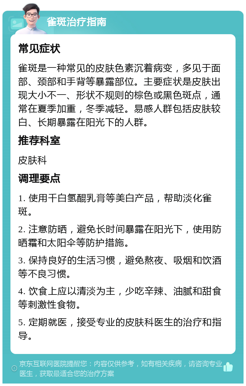 雀斑治疗指南 常见症状 雀斑是一种常见的皮肤色素沉着病变，多见于面部、颈部和手背等暴露部位。主要症状是皮肤出现大小不一、形状不规则的棕色或黑色斑点，通常在夏季加重，冬季减轻。易感人群包括皮肤较白、长期暴露在阳光下的人群。 推荐科室 皮肤科 调理要点 1. 使用千白氢醌乳膏等美白产品，帮助淡化雀斑。 2. 注意防晒，避免长时间暴露在阳光下，使用防晒霜和太阳伞等防护措施。 3. 保持良好的生活习惯，避免熬夜、吸烟和饮酒等不良习惯。 4. 饮食上应以清淡为主，少吃辛辣、油腻和甜食等刺激性食物。 5. 定期就医，接受专业的皮肤科医生的治疗和指导。