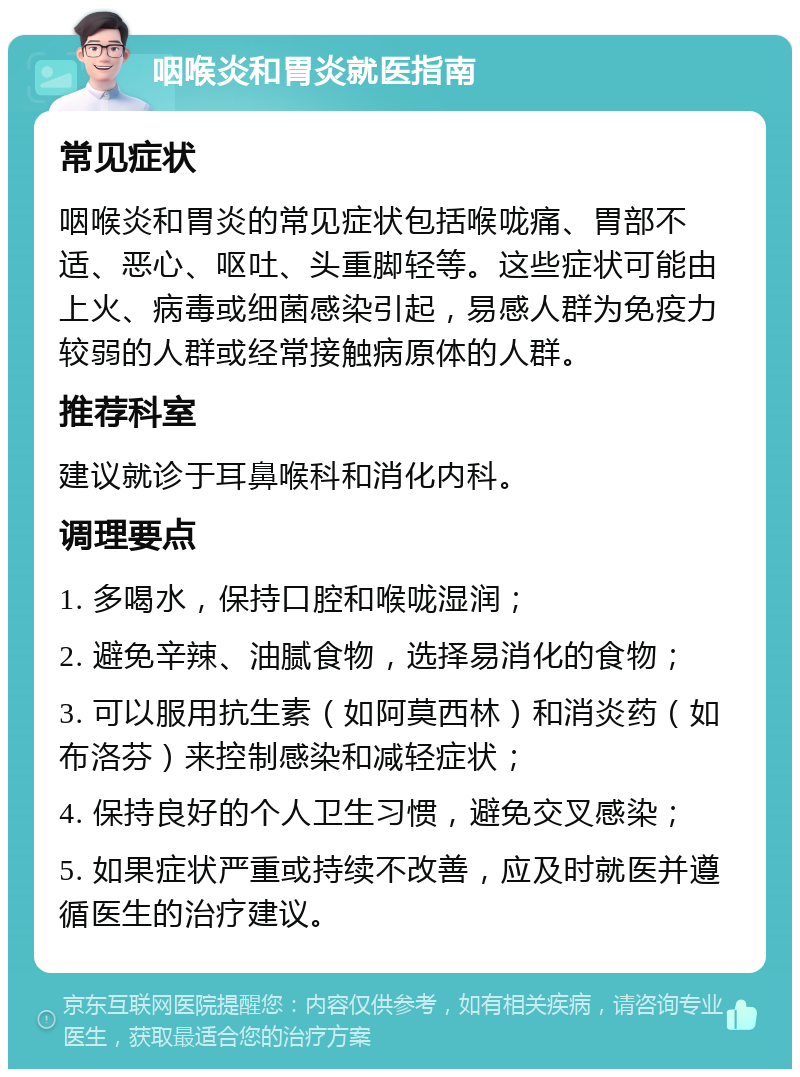 咽喉炎和胃炎就医指南 常见症状 咽喉炎和胃炎的常见症状包括喉咙痛、胃部不适、恶心、呕吐、头重脚轻等。这些症状可能由上火、病毒或细菌感染引起，易感人群为免疫力较弱的人群或经常接触病原体的人群。 推荐科室 建议就诊于耳鼻喉科和消化内科。 调理要点 1. 多喝水，保持口腔和喉咙湿润； 2. 避免辛辣、油腻食物，选择易消化的食物； 3. 可以服用抗生素（如阿莫西林）和消炎药（如布洛芬）来控制感染和减轻症状； 4. 保持良好的个人卫生习惯，避免交叉感染； 5. 如果症状严重或持续不改善，应及时就医并遵循医生的治疗建议。