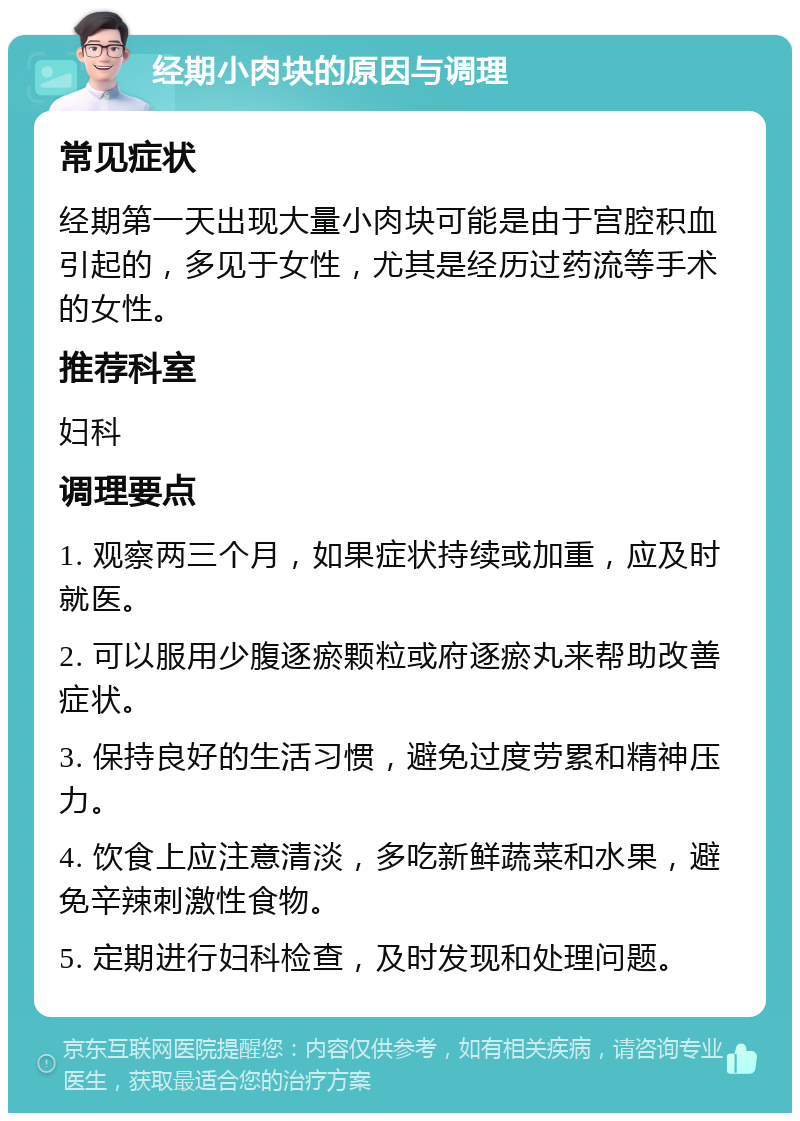 经期小肉块的原因与调理 常见症状 经期第一天出现大量小肉块可能是由于宫腔积血引起的，多见于女性，尤其是经历过药流等手术的女性。 推荐科室 妇科 调理要点 1. 观察两三个月，如果症状持续或加重，应及时就医。 2. 可以服用少腹逐瘀颗粒或府逐瘀丸来帮助改善症状。 3. 保持良好的生活习惯，避免过度劳累和精神压力。 4. 饮食上应注意清淡，多吃新鲜蔬菜和水果，避免辛辣刺激性食物。 5. 定期进行妇科检查，及时发现和处理问题。