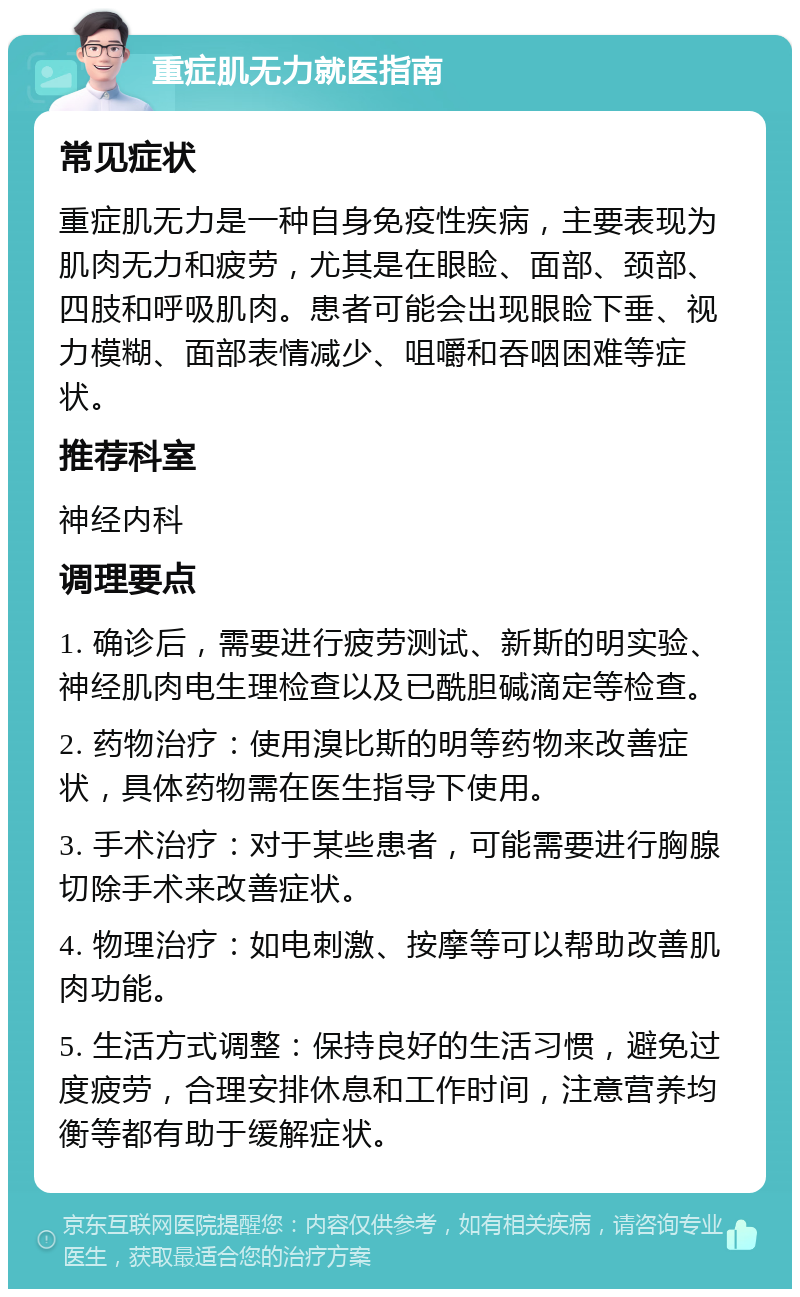 重症肌无力就医指南 常见症状 重症肌无力是一种自身免疫性疾病，主要表现为肌肉无力和疲劳，尤其是在眼睑、面部、颈部、四肢和呼吸肌肉。患者可能会出现眼睑下垂、视力模糊、面部表情减少、咀嚼和吞咽困难等症状。 推荐科室 神经内科 调理要点 1. 确诊后，需要进行疲劳测试、新斯的明实验、神经肌肉电生理检查以及已酰胆碱滴定等检查。 2. 药物治疗：使用溴比斯的明等药物来改善症状，具体药物需在医生指导下使用。 3. 手术治疗：对于某些患者，可能需要进行胸腺切除手术来改善症状。 4. 物理治疗：如电刺激、按摩等可以帮助改善肌肉功能。 5. 生活方式调整：保持良好的生活习惯，避免过度疲劳，合理安排休息和工作时间，注意营养均衡等都有助于缓解症状。