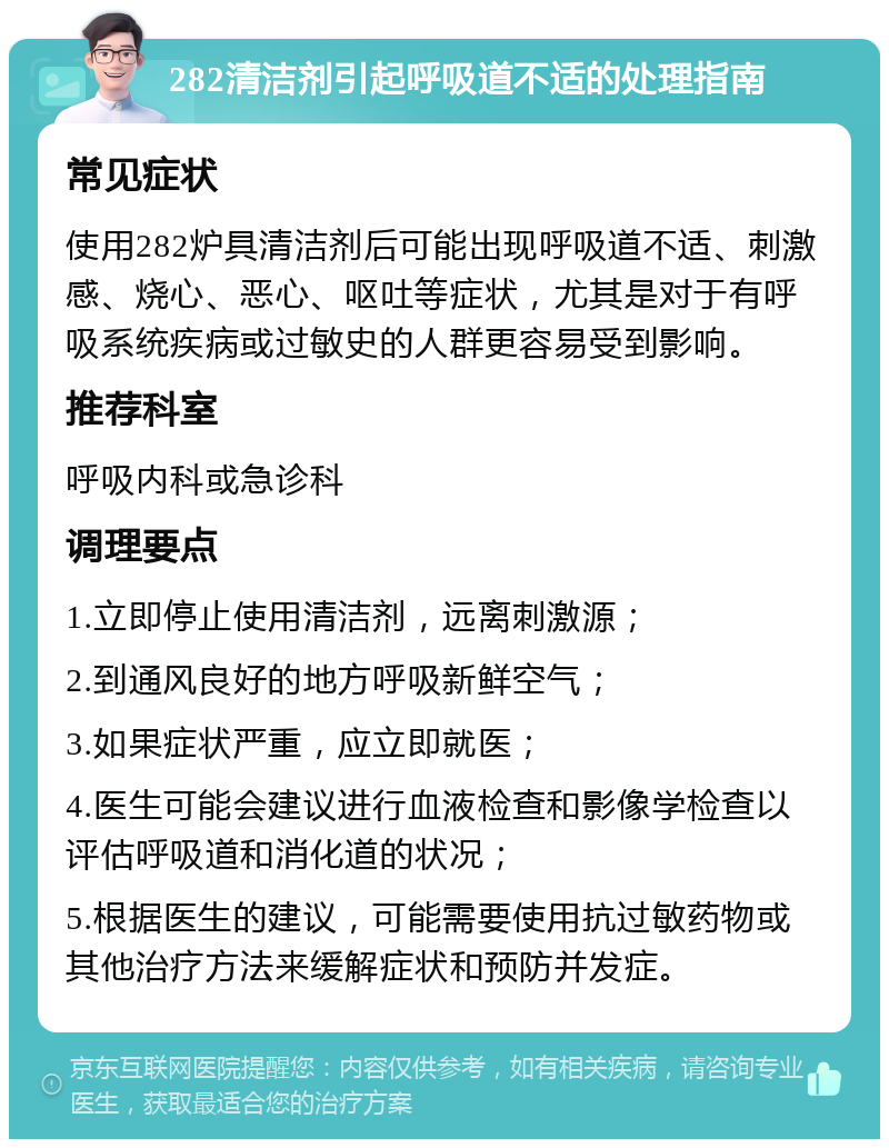 282清洁剂引起呼吸道不适的处理指南 常见症状 使用282炉具清洁剂后可能出现呼吸道不适、刺激感、烧心、恶心、呕吐等症状，尤其是对于有呼吸系统疾病或过敏史的人群更容易受到影响。 推荐科室 呼吸内科或急诊科 调理要点 1.立即停止使用清洁剂，远离刺激源； 2.到通风良好的地方呼吸新鲜空气； 3.如果症状严重，应立即就医； 4.医生可能会建议进行血液检查和影像学检查以评估呼吸道和消化道的状况； 5.根据医生的建议，可能需要使用抗过敏药物或其他治疗方法来缓解症状和预防并发症。