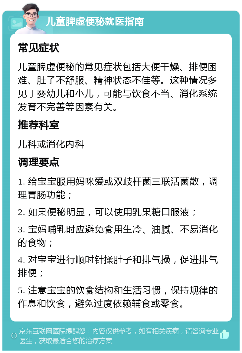 儿童脾虚便秘就医指南 常见症状 儿童脾虚便秘的常见症状包括大便干燥、排便困难、肚子不舒服、精神状态不佳等。这种情况多见于婴幼儿和小儿，可能与饮食不当、消化系统发育不完善等因素有关。 推荐科室 儿科或消化内科 调理要点 1. 给宝宝服用妈咪爱或双歧杆菌三联活菌散，调理胃肠功能； 2. 如果便秘明显，可以使用乳果糖口服液； 3. 宝妈哺乳时应避免食用生冷、油腻、不易消化的食物； 4. 对宝宝进行顺时针揉肚子和排气操，促进排气排便； 5. 注意宝宝的饮食结构和生活习惯，保持规律的作息和饮食，避免过度依赖辅食或零食。