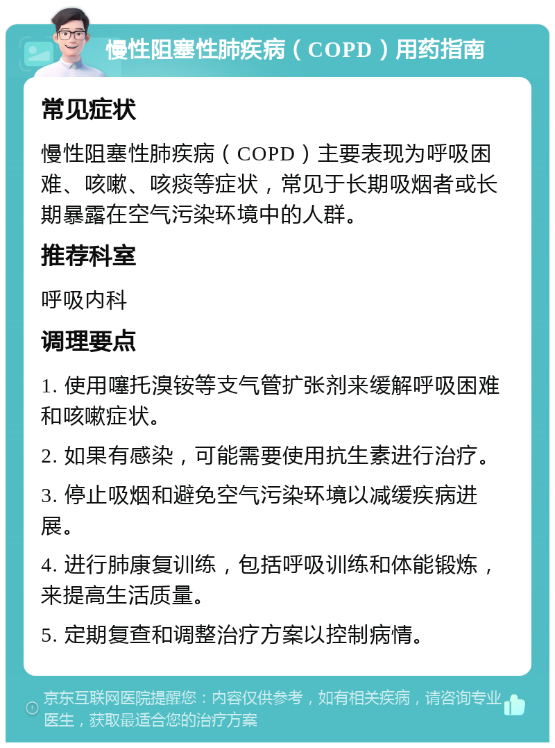 慢性阻塞性肺疾病（COPD）用药指南 常见症状 慢性阻塞性肺疾病（COPD）主要表现为呼吸困难、咳嗽、咳痰等症状，常见于长期吸烟者或长期暴露在空气污染环境中的人群。 推荐科室 呼吸内科 调理要点 1. 使用噻托溴铵等支气管扩张剂来缓解呼吸困难和咳嗽症状。 2. 如果有感染，可能需要使用抗生素进行治疗。 3. 停止吸烟和避免空气污染环境以减缓疾病进展。 4. 进行肺康复训练，包括呼吸训练和体能锻炼，来提高生活质量。 5. 定期复查和调整治疗方案以控制病情。