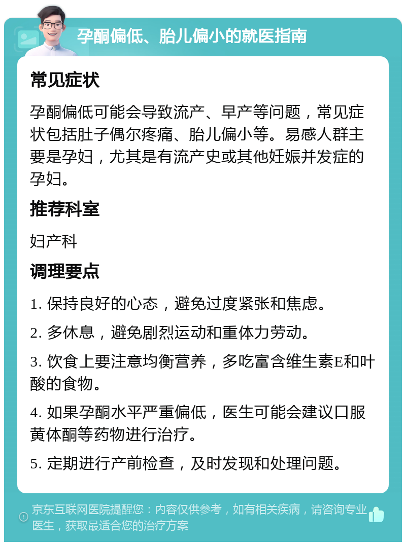 孕酮偏低、胎儿偏小的就医指南 常见症状 孕酮偏低可能会导致流产、早产等问题，常见症状包括肚子偶尔疼痛、胎儿偏小等。易感人群主要是孕妇，尤其是有流产史或其他妊娠并发症的孕妇。 推荐科室 妇产科 调理要点 1. 保持良好的心态，避免过度紧张和焦虑。 2. 多休息，避免剧烈运动和重体力劳动。 3. 饮食上要注意均衡营养，多吃富含维生素E和叶酸的食物。 4. 如果孕酮水平严重偏低，医生可能会建议口服黄体酮等药物进行治疗。 5. 定期进行产前检查，及时发现和处理问题。