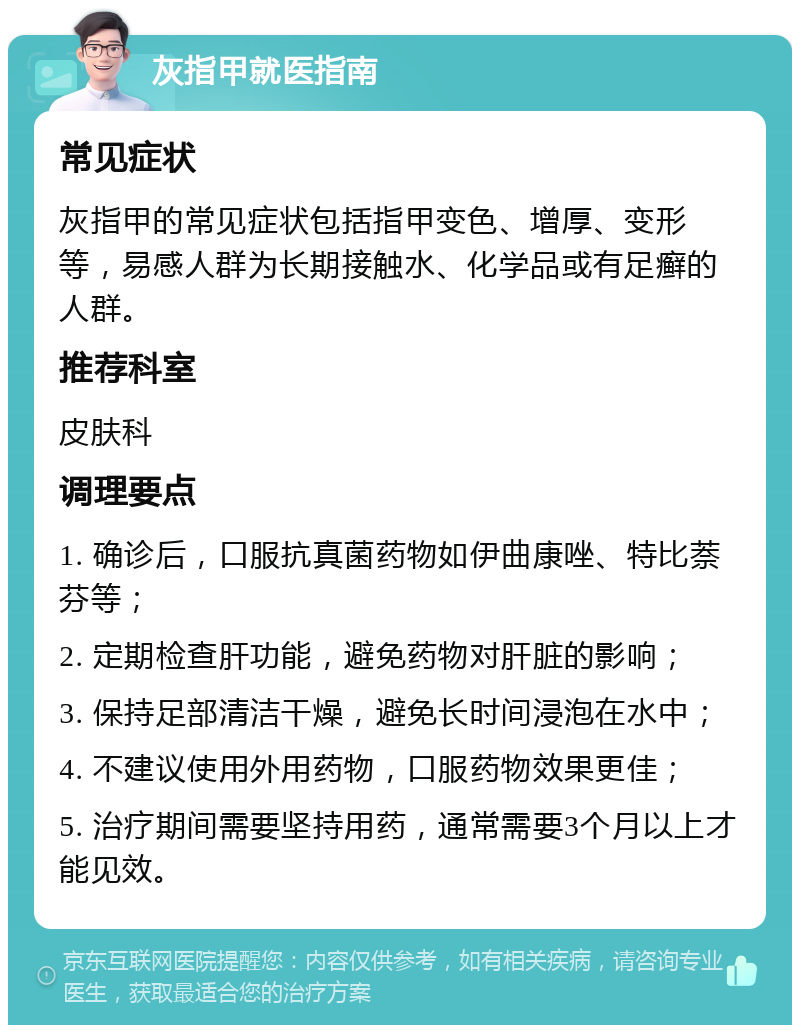 灰指甲就医指南 常见症状 灰指甲的常见症状包括指甲变色、增厚、变形等，易感人群为长期接触水、化学品或有足癣的人群。 推荐科室 皮肤科 调理要点 1. 确诊后，口服抗真菌药物如伊曲康唑、特比萘芬等； 2. 定期检查肝功能，避免药物对肝脏的影响； 3. 保持足部清洁干燥，避免长时间浸泡在水中； 4. 不建议使用外用药物，口服药物效果更佳； 5. 治疗期间需要坚持用药，通常需要3个月以上才能见效。