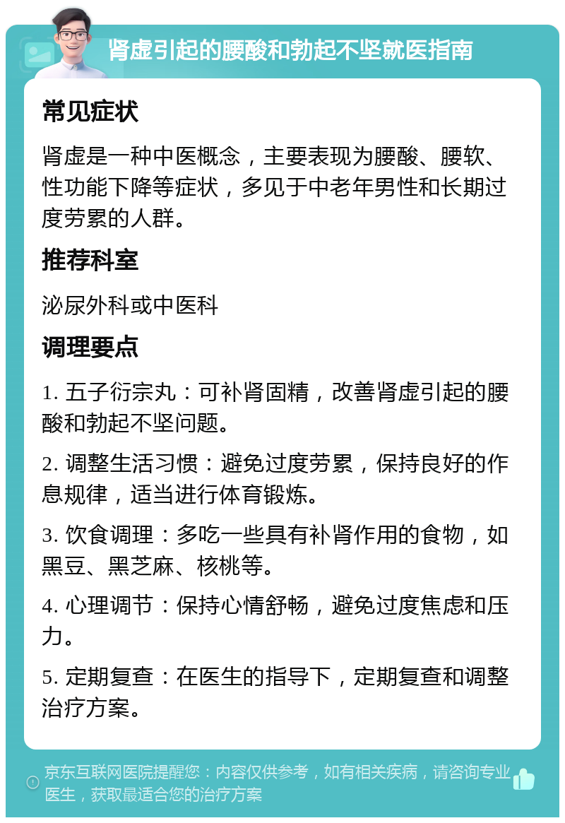 肾虚引起的腰酸和勃起不坚就医指南 常见症状 肾虚是一种中医概念，主要表现为腰酸、腰软、性功能下降等症状，多见于中老年男性和长期过度劳累的人群。 推荐科室 泌尿外科或中医科 调理要点 1. 五子衍宗丸：可补肾固精，改善肾虚引起的腰酸和勃起不坚问题。 2. 调整生活习惯：避免过度劳累，保持良好的作息规律，适当进行体育锻炼。 3. 饮食调理：多吃一些具有补肾作用的食物，如黑豆、黑芝麻、核桃等。 4. 心理调节：保持心情舒畅，避免过度焦虑和压力。 5. 定期复查：在医生的指导下，定期复查和调整治疗方案。