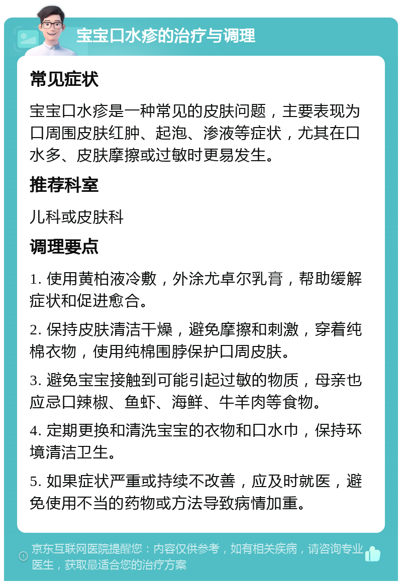 宝宝口水疹的治疗与调理 常见症状 宝宝口水疹是一种常见的皮肤问题，主要表现为口周围皮肤红肿、起泡、渗液等症状，尤其在口水多、皮肤摩擦或过敏时更易发生。 推荐科室 儿科或皮肤科 调理要点 1. 使用黄柏液冷敷，外涂尤卓尔乳膏，帮助缓解症状和促进愈合。 2. 保持皮肤清洁干燥，避免摩擦和刺激，穿着纯棉衣物，使用纯棉围脖保护口周皮肤。 3. 避免宝宝接触到可能引起过敏的物质，母亲也应忌口辣椒、鱼虾、海鲜、牛羊肉等食物。 4. 定期更换和清洗宝宝的衣物和口水巾，保持环境清洁卫生。 5. 如果症状严重或持续不改善，应及时就医，避免使用不当的药物或方法导致病情加重。