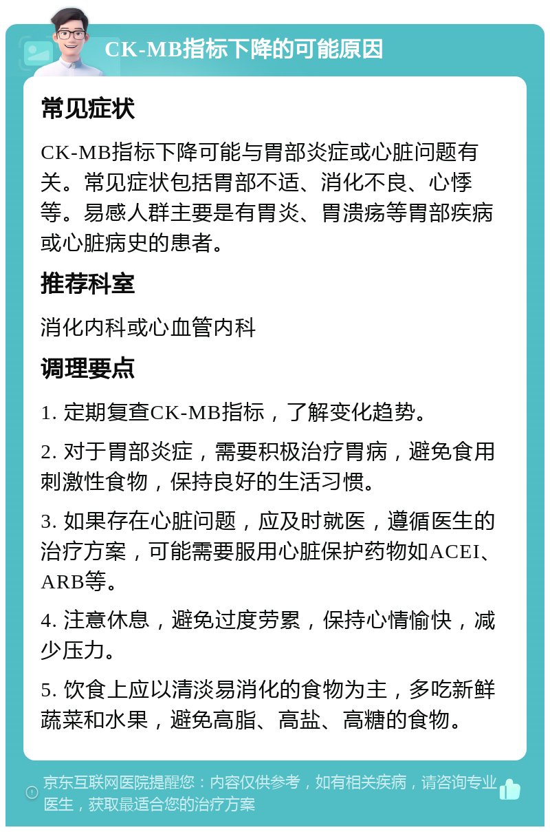 CK-MB指标下降的可能原因 常见症状 CK-MB指标下降可能与胃部炎症或心脏问题有关。常见症状包括胃部不适、消化不良、心悸等。易感人群主要是有胃炎、胃溃疡等胃部疾病或心脏病史的患者。 推荐科室 消化内科或心血管内科 调理要点 1. 定期复查CK-MB指标，了解变化趋势。 2. 对于胃部炎症，需要积极治疗胃病，避免食用刺激性食物，保持良好的生活习惯。 3. 如果存在心脏问题，应及时就医，遵循医生的治疗方案，可能需要服用心脏保护药物如ACEI、ARB等。 4. 注意休息，避免过度劳累，保持心情愉快，减少压力。 5. 饮食上应以清淡易消化的食物为主，多吃新鲜蔬菜和水果，避免高脂、高盐、高糖的食物。