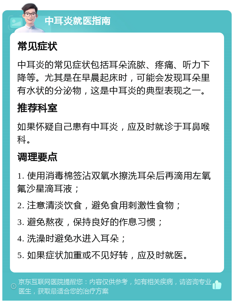 中耳炎就医指南 常见症状 中耳炎的常见症状包括耳朵流脓、疼痛、听力下降等。尤其是在早晨起床时，可能会发现耳朵里有水状的分泌物，这是中耳炎的典型表现之一。 推荐科室 如果怀疑自己患有中耳炎，应及时就诊于耳鼻喉科。 调理要点 1. 使用消毒棉签沾双氧水擦洗耳朵后再滴用左氧氟沙星滴耳液； 2. 注意清淡饮食，避免食用刺激性食物； 3. 避免熬夜，保持良好的作息习惯； 4. 洗澡时避免水进入耳朵； 5. 如果症状加重或不见好转，应及时就医。