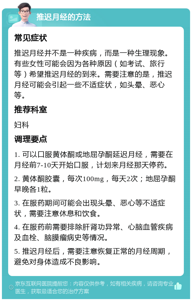 推迟月经的方法 常见症状 推迟月经并不是一种疾病，而是一种生理现象。有些女性可能会因为各种原因（如考试、旅行等）希望推迟月经的到来。需要注意的是，推迟月经可能会引起一些不适症状，如头晕、恶心等。 推荐科室 妇科 调理要点 1. 可以口服黄体酮或地屈孕酮延迟月经，需要在月经前7-10天开始口服，计划来月经那天停药。 2. 黄体酮胶囊，每次100mg，每天2次；地屈孕酮早晚各1粒。 3. 在服药期间可能会出现头晕、恶心等不适症状，需要注意休息和饮食。 4. 在服药前需要排除肝肾功异常、心脑血管疾病及血栓、脑膜瘤病史等情况。 5. 推迟月经后，需要注意恢复正常的月经周期，避免对身体造成不良影响。