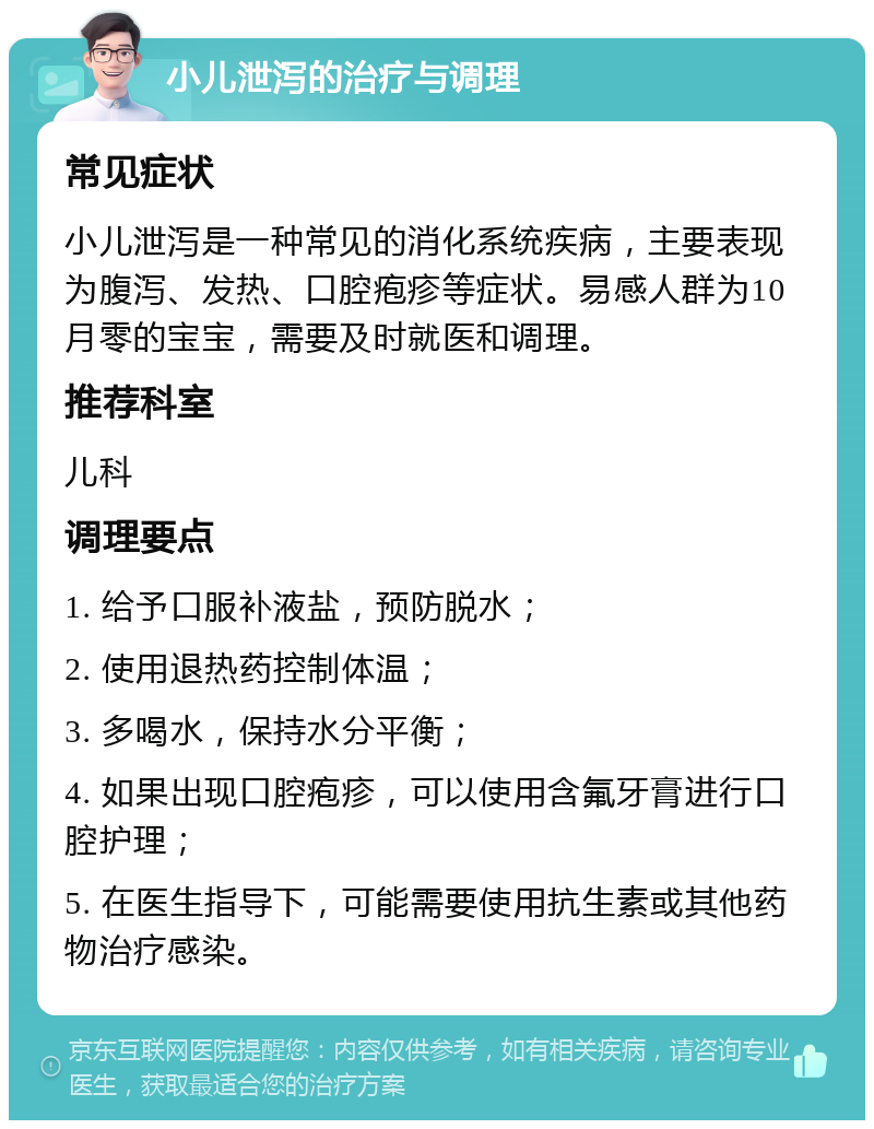 小儿泄泻的治疗与调理 常见症状 小儿泄泻是一种常见的消化系统疾病，主要表现为腹泻、发热、口腔疱疹等症状。易感人群为10月零的宝宝，需要及时就医和调理。 推荐科室 儿科 调理要点 1. 给予口服补液盐，预防脱水； 2. 使用退热药控制体温； 3. 多喝水，保持水分平衡； 4. 如果出现口腔疱疹，可以使用含氟牙膏进行口腔护理； 5. 在医生指导下，可能需要使用抗生素或其他药物治疗感染。