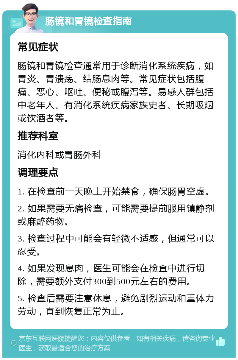 肠镜和胃镜检查指南 常见症状 肠镜和胃镜检查通常用于诊断消化系统疾病，如胃炎、胃溃疡、结肠息肉等。常见症状包括腹痛、恶心、呕吐、便秘或腹泻等。易感人群包括中老年人、有消化系统疾病家族史者、长期吸烟或饮酒者等。 推荐科室 消化内科或胃肠外科 调理要点 1. 在检查前一天晚上开始禁食，确保肠胃空虚。 2. 如果需要无痛检查，可能需要提前服用镇静剂或麻醉药物。 3. 检查过程中可能会有轻微不适感，但通常可以忍受。 4. 如果发现息肉，医生可能会在检查中进行切除，需要额外支付300到500元左右的费用。 5. 检查后需要注意休息，避免剧烈运动和重体力劳动，直到恢复正常为止。