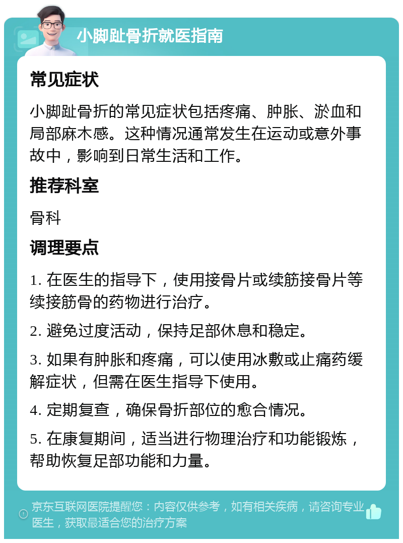 小脚趾骨折就医指南 常见症状 小脚趾骨折的常见症状包括疼痛、肿胀、淤血和局部麻木感。这种情况通常发生在运动或意外事故中，影响到日常生活和工作。 推荐科室 骨科 调理要点 1. 在医生的指导下，使用接骨片或续筋接骨片等续接筋骨的药物进行治疗。 2. 避免过度活动，保持足部休息和稳定。 3. 如果有肿胀和疼痛，可以使用冰敷或止痛药缓解症状，但需在医生指导下使用。 4. 定期复查，确保骨折部位的愈合情况。 5. 在康复期间，适当进行物理治疗和功能锻炼，帮助恢复足部功能和力量。