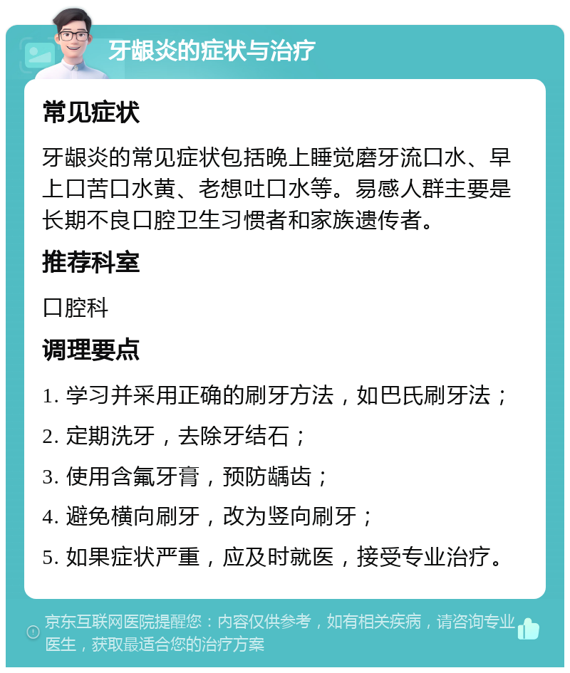 牙龈炎的症状与治疗 常见症状 牙龈炎的常见症状包括晚上睡觉磨牙流口水、早上口苦口水黄、老想吐口水等。易感人群主要是长期不良口腔卫生习惯者和家族遗传者。 推荐科室 口腔科 调理要点 1. 学习并采用正确的刷牙方法，如巴氏刷牙法； 2. 定期洗牙，去除牙结石； 3. 使用含氟牙膏，预防龋齿； 4. 避免横向刷牙，改为竖向刷牙； 5. 如果症状严重，应及时就医，接受专业治疗。