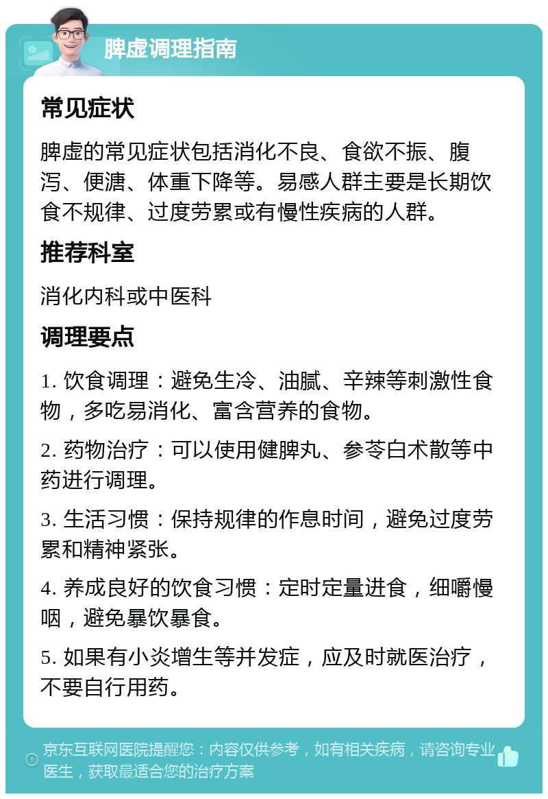 脾虚调理指南 常见症状 脾虚的常见症状包括消化不良、食欲不振、腹泻、便溏、体重下降等。易感人群主要是长期饮食不规律、过度劳累或有慢性疾病的人群。 推荐科室 消化内科或中医科 调理要点 1. 饮食调理：避免生冷、油腻、辛辣等刺激性食物，多吃易消化、富含营养的食物。 2. 药物治疗：可以使用健脾丸、参苓白术散等中药进行调理。 3. 生活习惯：保持规律的作息时间，避免过度劳累和精神紧张。 4. 养成良好的饮食习惯：定时定量进食，细嚼慢咽，避免暴饮暴食。 5. 如果有小炎增生等并发症，应及时就医治疗，不要自行用药。