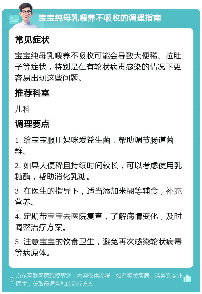 宝宝纯母乳喂养不吸收的调理指南 常见症状 宝宝纯母乳喂养不吸收可能会导致大便稀、拉肚子等症状，特别是在有轮状病毒感染的情况下更容易出现这些问题。 推荐科室 儿科 调理要点 1. 给宝宝服用妈咪爱益生菌，帮助调节肠道菌群。 2. 如果大便稀且持续时间较长，可以考虑使用乳糖酶，帮助消化乳糖。 3. 在医生的指导下，适当添加米糊等辅食，补充营养。 4. 定期带宝宝去医院复查，了解病情变化，及时调整治疗方案。 5. 注意宝宝的饮食卫生，避免再次感染轮状病毒等病原体。