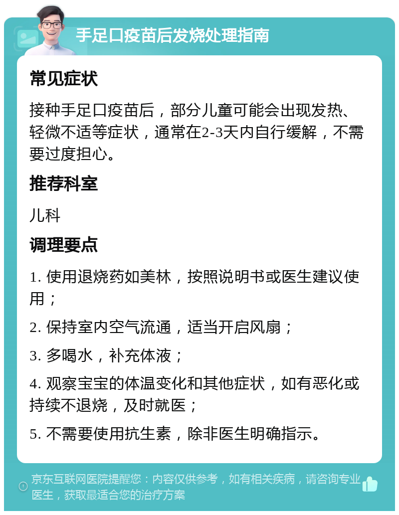 手足口疫苗后发烧处理指南 常见症状 接种手足口疫苗后，部分儿童可能会出现发热、轻微不适等症状，通常在2-3天内自行缓解，不需要过度担心。 推荐科室 儿科 调理要点 1. 使用退烧药如美林，按照说明书或医生建议使用； 2. 保持室内空气流通，适当开启风扇； 3. 多喝水，补充体液； 4. 观察宝宝的体温变化和其他症状，如有恶化或持续不退烧，及时就医； 5. 不需要使用抗生素，除非医生明确指示。