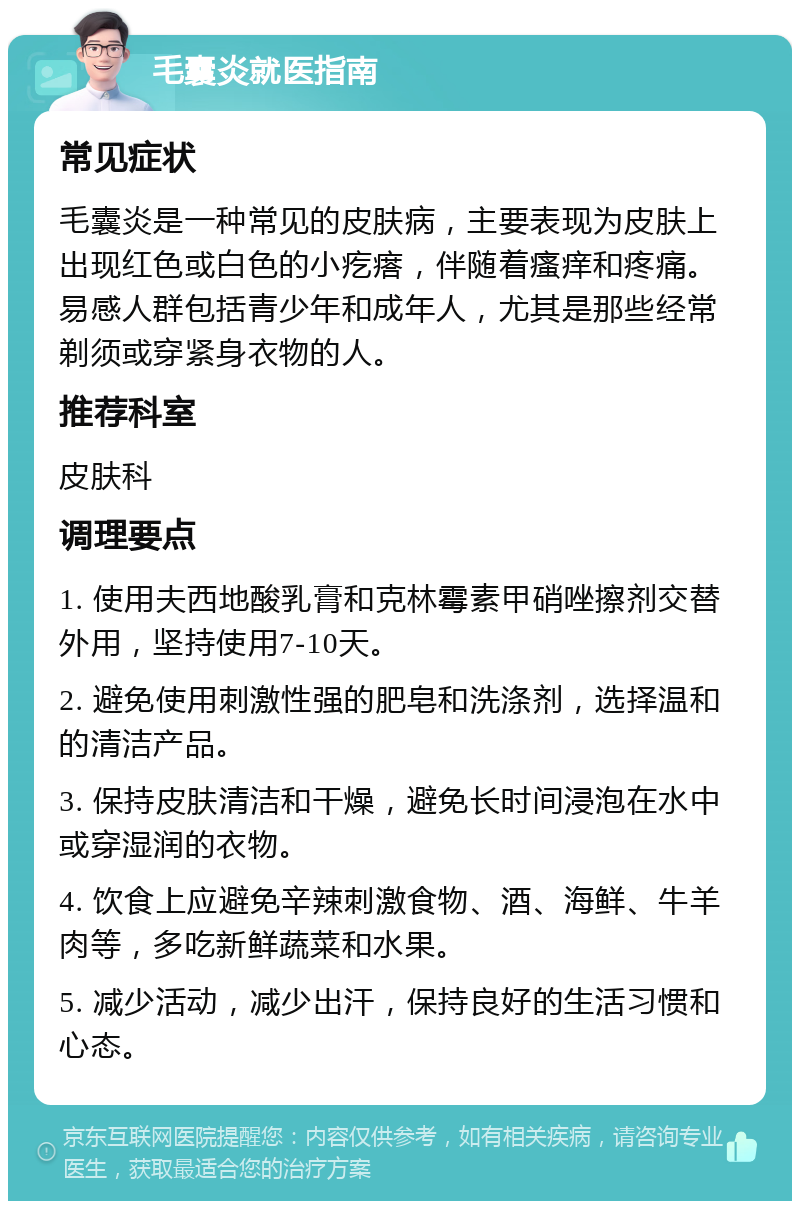 毛囊炎就医指南 常见症状 毛囊炎是一种常见的皮肤病，主要表现为皮肤上出现红色或白色的小疙瘩，伴随着瘙痒和疼痛。易感人群包括青少年和成年人，尤其是那些经常剃须或穿紧身衣物的人。 推荐科室 皮肤科 调理要点 1. 使用夫西地酸乳膏和克林霉素甲硝唑擦剂交替外用，坚持使用7-10天。 2. 避免使用刺激性强的肥皂和洗涤剂，选择温和的清洁产品。 3. 保持皮肤清洁和干燥，避免长时间浸泡在水中或穿湿润的衣物。 4. 饮食上应避免辛辣刺激食物、酒、海鲜、牛羊肉等，多吃新鲜蔬菜和水果。 5. 减少活动，减少出汗，保持良好的生活习惯和心态。