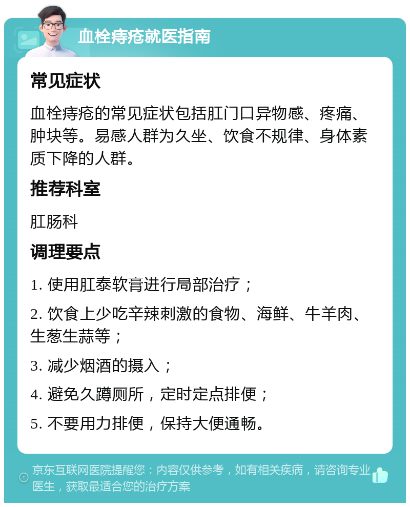 血栓痔疮就医指南 常见症状 血栓痔疮的常见症状包括肛门口异物感、疼痛、肿块等。易感人群为久坐、饮食不规律、身体素质下降的人群。 推荐科室 肛肠科 调理要点 1. 使用肛泰软膏进行局部治疗； 2. 饮食上少吃辛辣刺激的食物、海鲜、牛羊肉、生葱生蒜等； 3. 减少烟酒的摄入； 4. 避免久蹲厕所，定时定点排便； 5. 不要用力排便，保持大便通畅。