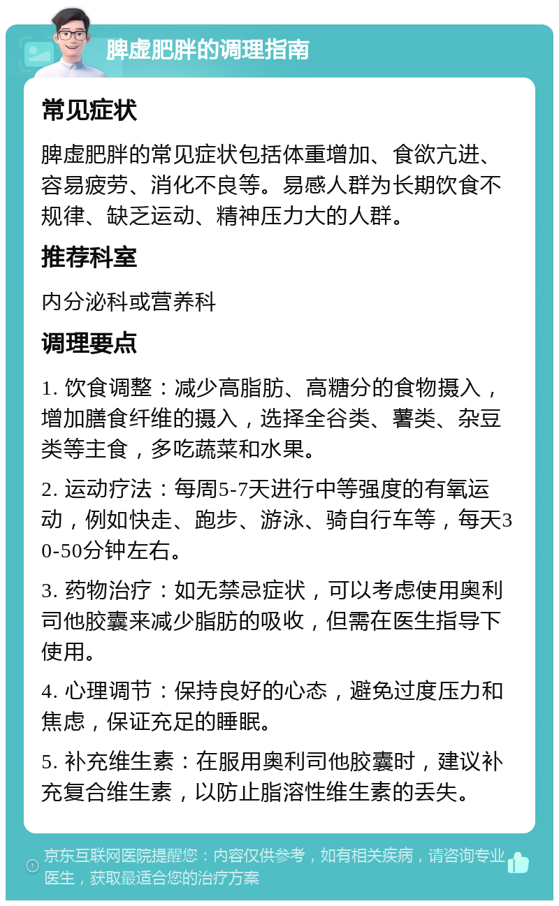 脾虚肥胖的调理指南 常见症状 脾虚肥胖的常见症状包括体重增加、食欲亢进、容易疲劳、消化不良等。易感人群为长期饮食不规律、缺乏运动、精神压力大的人群。 推荐科室 内分泌科或营养科 调理要点 1. 饮食调整：减少高脂肪、高糖分的食物摄入，增加膳食纤维的摄入，选择全谷类、薯类、杂豆类等主食，多吃蔬菜和水果。 2. 运动疗法：每周5-7天进行中等强度的有氧运动，例如快走、跑步、游泳、骑自行车等，每天30-50分钟左右。 3. 药物治疗：如无禁忌症状，可以考虑使用奥利司他胶囊来减少脂肪的吸收，但需在医生指导下使用。 4. 心理调节：保持良好的心态，避免过度压力和焦虑，保证充足的睡眠。 5. 补充维生素：在服用奥利司他胶囊时，建议补充复合维生素，以防止脂溶性维生素的丢失。