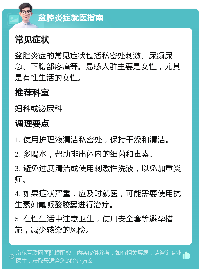 盆腔炎症就医指南 常见症状 盆腔炎症的常见症状包括私密处刺激、尿频尿急、下腹部疼痛等。易感人群主要是女性，尤其是有性生活的女性。 推荐科室 妇科或泌尿科 调理要点 1. 使用护理液清洁私密处，保持干燥和清洁。 2. 多喝水，帮助排出体内的细菌和毒素。 3. 避免过度清洁或使用刺激性洗液，以免加重炎症。 4. 如果症状严重，应及时就医，可能需要使用抗生素如氟哌酸胶囊进行治疗。 5. 在性生活中注意卫生，使用安全套等避孕措施，减少感染的风险。