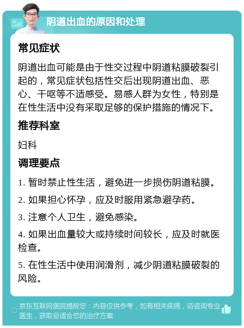 阴道出血的原因和处理 常见症状 阴道出血可能是由于性交过程中阴道粘膜破裂引起的，常见症状包括性交后出现阴道出血、恶心、干呕等不适感受。易感人群为女性，特别是在性生活中没有采取足够的保护措施的情况下。 推荐科室 妇科 调理要点 1. 暂时禁止性生活，避免进一步损伤阴道粘膜。 2. 如果担心怀孕，应及时服用紧急避孕药。 3. 注意个人卫生，避免感染。 4. 如果出血量较大或持续时间较长，应及时就医检查。 5. 在性生活中使用润滑剂，减少阴道粘膜破裂的风险。