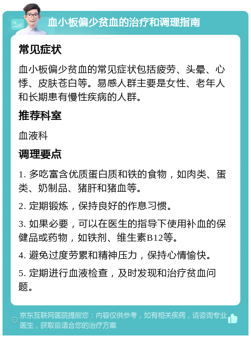 血小板偏少贫血的治疗和调理指南 常见症状 血小板偏少贫血的常见症状包括疲劳、头晕、心悸、皮肤苍白等。易感人群主要是女性、老年人和长期患有慢性疾病的人群。 推荐科室 血液科 调理要点 1. 多吃富含优质蛋白质和铁的食物，如肉类、蛋类、奶制品、猪肝和猪血等。 2. 定期锻炼，保持良好的作息习惯。 3. 如果必要，可以在医生的指导下使用补血的保健品或药物，如铁剂、维生素B12等。 4. 避免过度劳累和精神压力，保持心情愉快。 5. 定期进行血液检查，及时发现和治疗贫血问题。