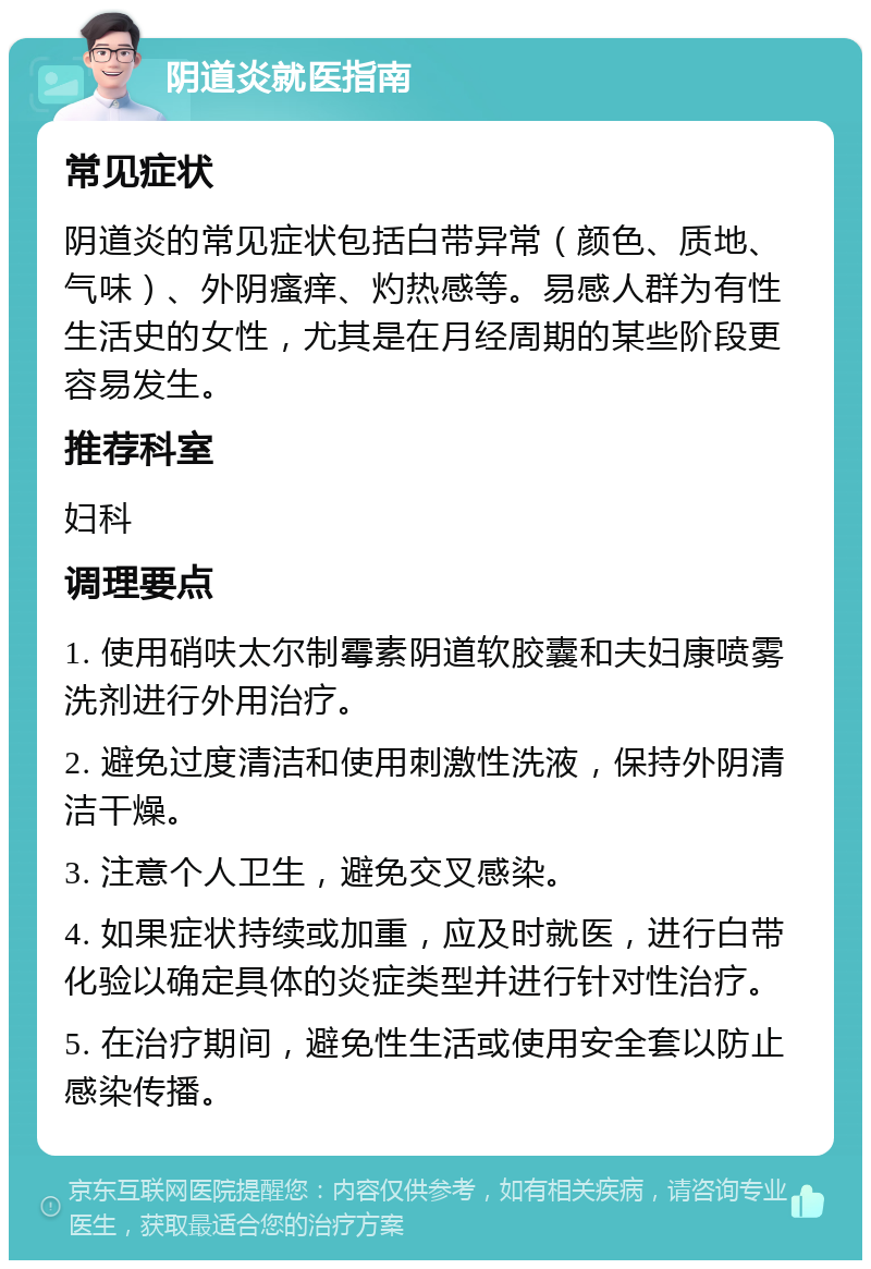 阴道炎就医指南 常见症状 阴道炎的常见症状包括白带异常（颜色、质地、气味）、外阴瘙痒、灼热感等。易感人群为有性生活史的女性，尤其是在月经周期的某些阶段更容易发生。 推荐科室 妇科 调理要点 1. 使用硝呋太尔制霉素阴道软胶囊和夫妇康喷雾洗剂进行外用治疗。 2. 避免过度清洁和使用刺激性洗液，保持外阴清洁干燥。 3. 注意个人卫生，避免交叉感染。 4. 如果症状持续或加重，应及时就医，进行白带化验以确定具体的炎症类型并进行针对性治疗。 5. 在治疗期间，避免性生活或使用安全套以防止感染传播。