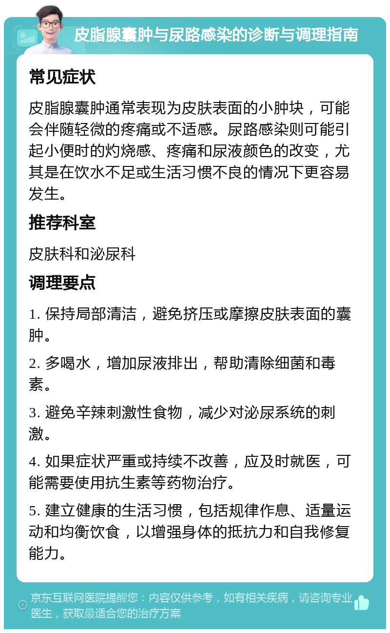 皮脂腺囊肿与尿路感染的诊断与调理指南 常见症状 皮脂腺囊肿通常表现为皮肤表面的小肿块，可能会伴随轻微的疼痛或不适感。尿路感染则可能引起小便时的灼烧感、疼痛和尿液颜色的改变，尤其是在饮水不足或生活习惯不良的情况下更容易发生。 推荐科室 皮肤科和泌尿科 调理要点 1. 保持局部清洁，避免挤压或摩擦皮肤表面的囊肿。 2. 多喝水，增加尿液排出，帮助清除细菌和毒素。 3. 避免辛辣刺激性食物，减少对泌尿系统的刺激。 4. 如果症状严重或持续不改善，应及时就医，可能需要使用抗生素等药物治疗。 5. 建立健康的生活习惯，包括规律作息、适量运动和均衡饮食，以增强身体的抵抗力和自我修复能力。