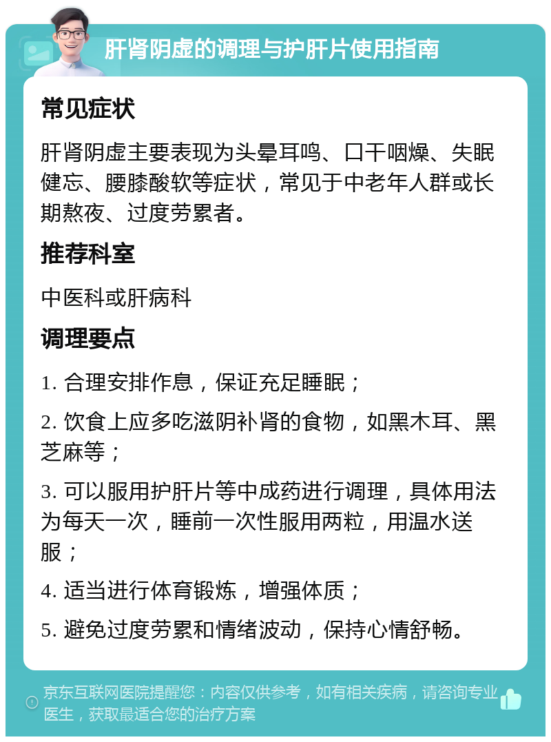 肝肾阴虚的调理与护肝片使用指南 常见症状 肝肾阴虚主要表现为头晕耳鸣、口干咽燥、失眠健忘、腰膝酸软等症状，常见于中老年人群或长期熬夜、过度劳累者。 推荐科室 中医科或肝病科 调理要点 1. 合理安排作息，保证充足睡眠； 2. 饮食上应多吃滋阴补肾的食物，如黑木耳、黑芝麻等； 3. 可以服用护肝片等中成药进行调理，具体用法为每天一次，睡前一次性服用两粒，用温水送服； 4. 适当进行体育锻炼，增强体质； 5. 避免过度劳累和情绪波动，保持心情舒畅。