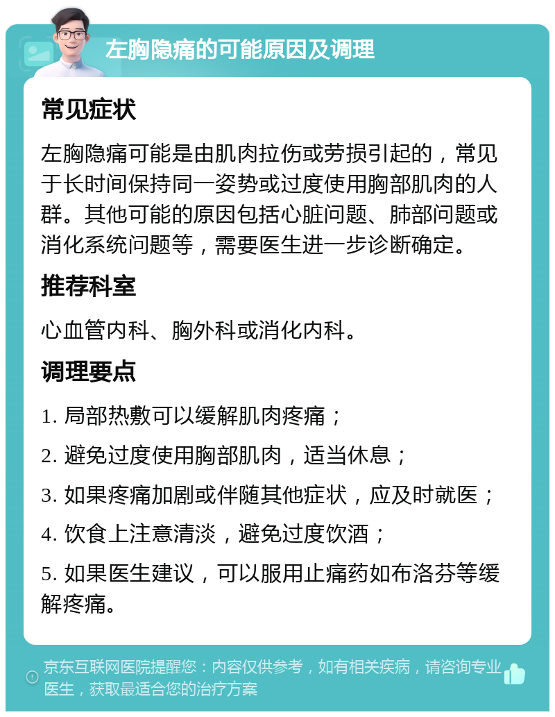 左胸隐痛的可能原因及调理 常见症状 左胸隐痛可能是由肌肉拉伤或劳损引起的，常见于长时间保持同一姿势或过度使用胸部肌肉的人群。其他可能的原因包括心脏问题、肺部问题或消化系统问题等，需要医生进一步诊断确定。 推荐科室 心血管内科、胸外科或消化内科。 调理要点 1. 局部热敷可以缓解肌肉疼痛； 2. 避免过度使用胸部肌肉，适当休息； 3. 如果疼痛加剧或伴随其他症状，应及时就医； 4. 饮食上注意清淡，避免过度饮酒； 5. 如果医生建议，可以服用止痛药如布洛芬等缓解疼痛。