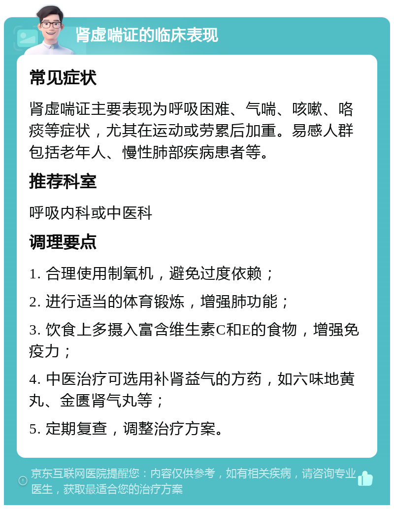 肾虚喘证的临床表现 常见症状 肾虚喘证主要表现为呼吸困难、气喘、咳嗽、咯痰等症状，尤其在运动或劳累后加重。易感人群包括老年人、慢性肺部疾病患者等。 推荐科室 呼吸内科或中医科 调理要点 1. 合理使用制氧机，避免过度依赖； 2. 进行适当的体育锻炼，增强肺功能； 3. 饮食上多摄入富含维生素C和E的食物，增强免疫力； 4. 中医治疗可选用补肾益气的方药，如六味地黄丸、金匮肾气丸等； 5. 定期复查，调整治疗方案。