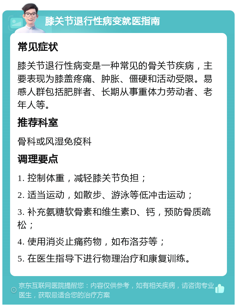 膝关节退行性病变就医指南 常见症状 膝关节退行性病变是一种常见的骨关节疾病，主要表现为膝盖疼痛、肿胀、僵硬和活动受限。易感人群包括肥胖者、长期从事重体力劳动者、老年人等。 推荐科室 骨科或风湿免疫科 调理要点 1. 控制体重，减轻膝关节负担； 2. 适当运动，如散步、游泳等低冲击运动； 3. 补充氨糖软骨素和维生素D、钙，预防骨质疏松； 4. 使用消炎止痛药物，如布洛芬等； 5. 在医生指导下进行物理治疗和康复训练。