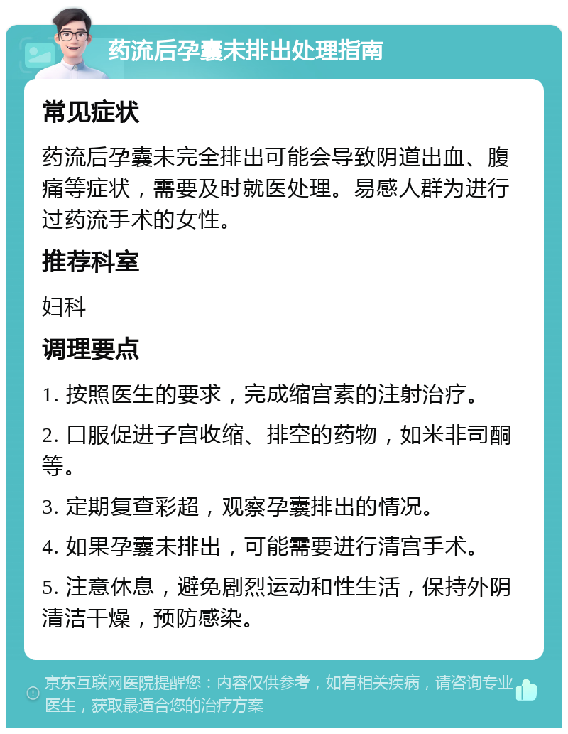 药流后孕囊未排出处理指南 常见症状 药流后孕囊未完全排出可能会导致阴道出血、腹痛等症状，需要及时就医处理。易感人群为进行过药流手术的女性。 推荐科室 妇科 调理要点 1. 按照医生的要求，完成缩宫素的注射治疗。 2. 口服促进子宫收缩、排空的药物，如米非司酮等。 3. 定期复查彩超，观察孕囊排出的情况。 4. 如果孕囊未排出，可能需要进行清宫手术。 5. 注意休息，避免剧烈运动和性生活，保持外阴清洁干燥，预防感染。