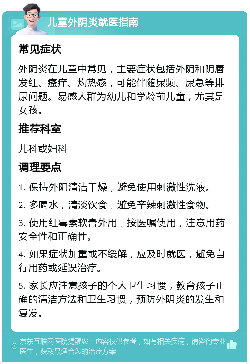 儿童外阴炎就医指南 常见症状 外阴炎在儿童中常见，主要症状包括外阴和阴唇发红、瘙痒、灼热感，可能伴随尿频、尿急等排尿问题。易感人群为幼儿和学龄前儿童，尤其是女孩。 推荐科室 儿科或妇科 调理要点 1. 保持外阴清洁干燥，避免使用刺激性洗液。 2. 多喝水，清淡饮食，避免辛辣刺激性食物。 3. 使用红霉素软膏外用，按医嘱使用，注意用药安全性和正确性。 4. 如果症状加重或不缓解，应及时就医，避免自行用药或延误治疗。 5. 家长应注意孩子的个人卫生习惯，教育孩子正确的清洁方法和卫生习惯，预防外阴炎的发生和复发。