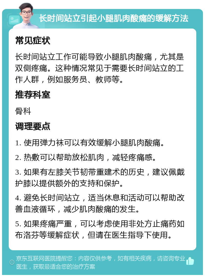 长时间站立引起小腿肌肉酸痛的缓解方法 常见症状 长时间站立工作可能导致小腿肌肉酸痛，尤其是双侧疼痛。这种情况常见于需要长时间站立的工作人群，例如服务员、教师等。 推荐科室 骨科 调理要点 1. 使用弹力袜可以有效缓解小腿肌肉酸痛。 2. 热敷可以帮助放松肌肉，减轻疼痛感。 3. 如果有左膝关节韧带重建术的历史，建议佩戴护膝以提供额外的支持和保护。 4. 避免长时间站立，适当休息和活动可以帮助改善血液循环，减少肌肉酸痛的发生。 5. 如果疼痛严重，可以考虑使用非处方止痛药如布洛芬等缓解症状，但请在医生指导下使用。