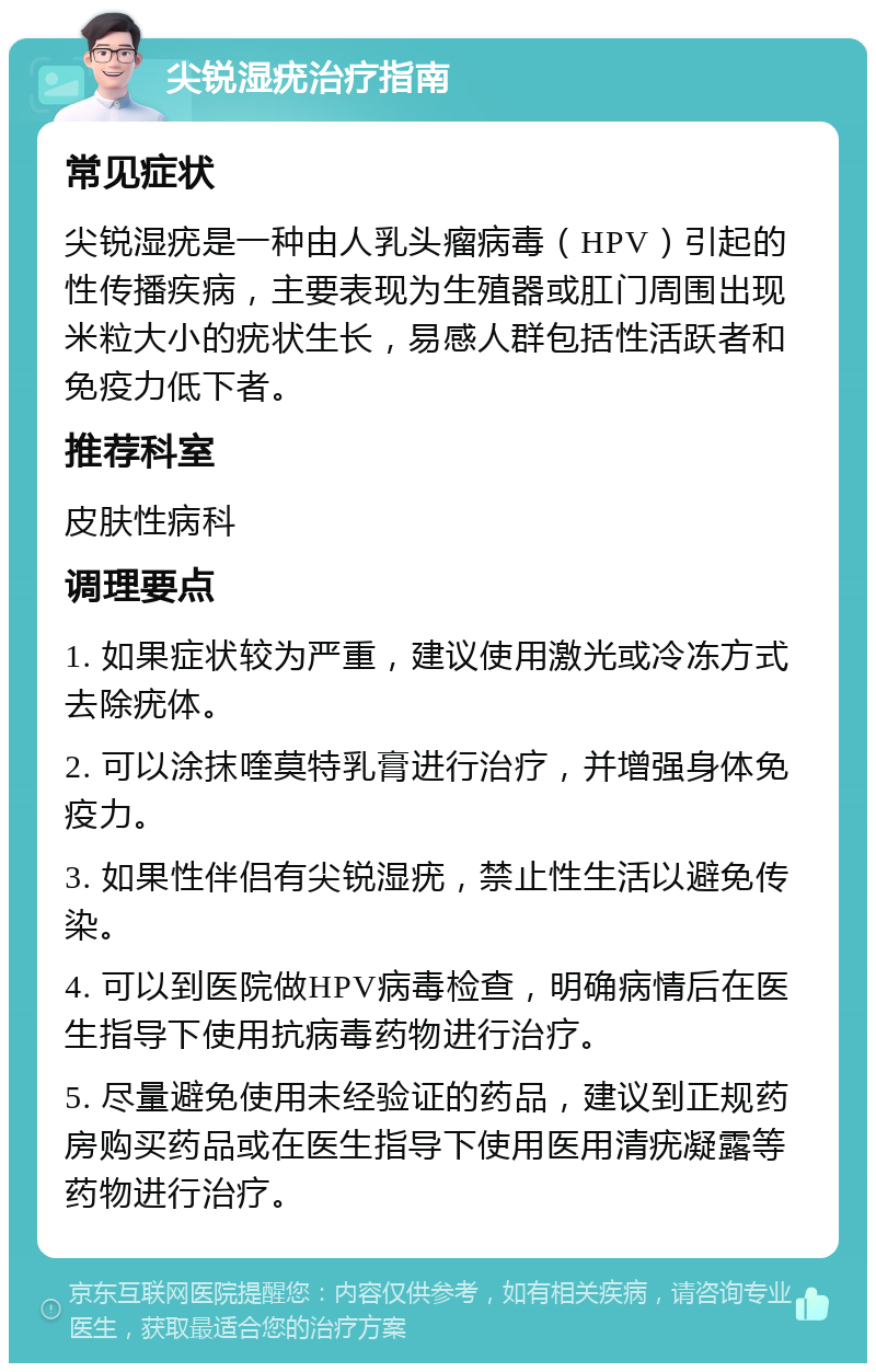 尖锐湿疣治疗指南 常见症状 尖锐湿疣是一种由人乳头瘤病毒（HPV）引起的性传播疾病，主要表现为生殖器或肛门周围出现米粒大小的疣状生长，易感人群包括性活跃者和免疫力低下者。 推荐科室 皮肤性病科 调理要点 1. 如果症状较为严重，建议使用激光或冷冻方式去除疣体。 2. 可以涂抹喹莫特乳膏进行治疗，并增强身体免疫力。 3. 如果性伴侣有尖锐湿疣，禁止性生活以避免传染。 4. 可以到医院做HPV病毒检查，明确病情后在医生指导下使用抗病毒药物进行治疗。 5. 尽量避免使用未经验证的药品，建议到正规药房购买药品或在医生指导下使用医用清疣凝露等药物进行治疗。