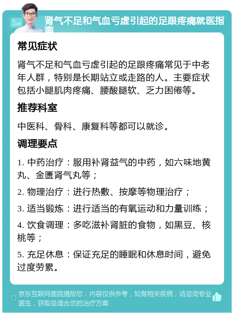 肾气不足和气血亏虚引起的足跟疼痛就医指南 常见症状 肾气不足和气血亏虚引起的足跟疼痛常见于中老年人群，特别是长期站立或走路的人。主要症状包括小腿肌肉疼痛、腰酸腿软、乏力困倦等。 推荐科室 中医科、骨科、康复科等都可以就诊。 调理要点 1. 中药治疗：服用补肾益气的中药，如六味地黄丸、金匮肾气丸等； 2. 物理治疗：进行热敷、按摩等物理治疗； 3. 适当锻炼：进行适当的有氧运动和力量训练； 4. 饮食调理：多吃滋补肾脏的食物，如黑豆、核桃等； 5. 充足休息：保证充足的睡眠和休息时间，避免过度劳累。