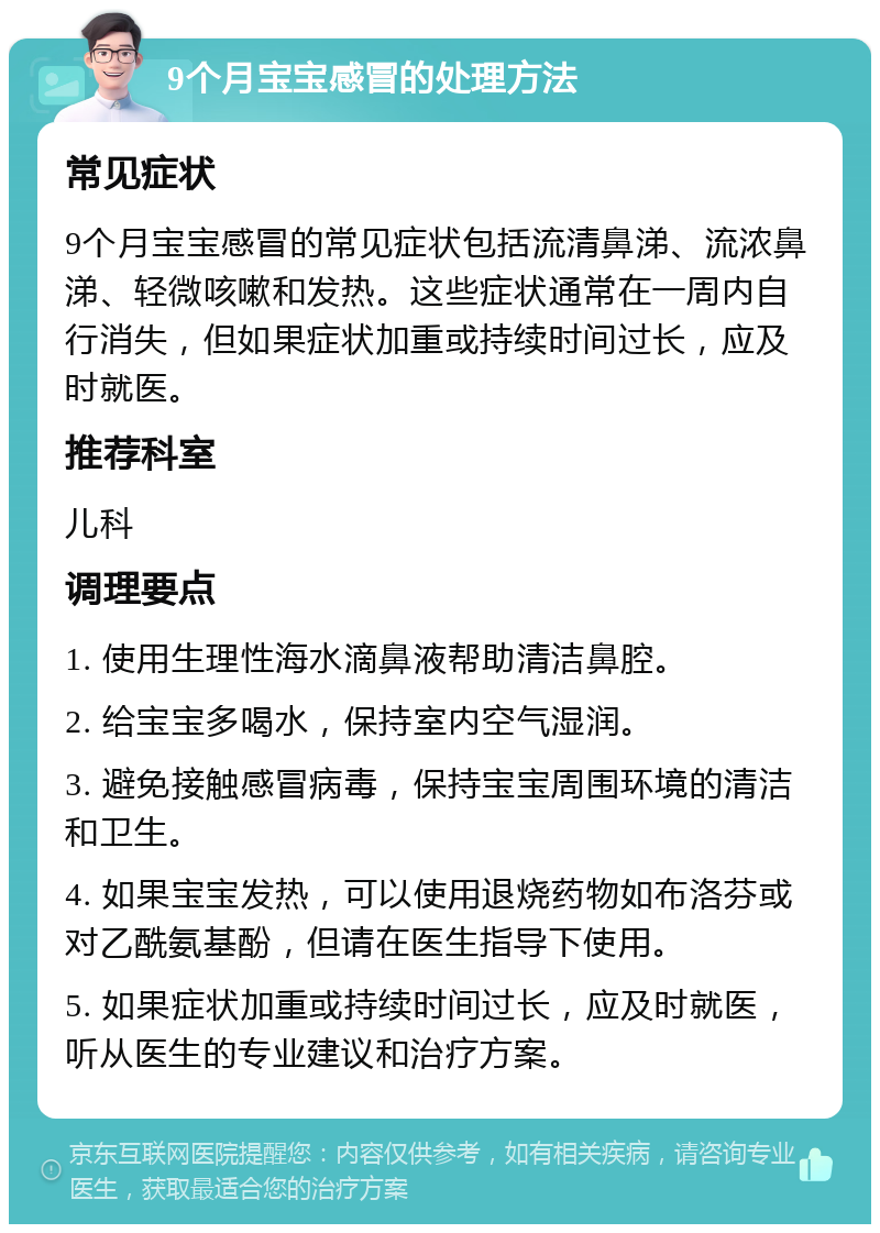 9个月宝宝感冒的处理方法 常见症状 9个月宝宝感冒的常见症状包括流清鼻涕、流浓鼻涕、轻微咳嗽和发热。这些症状通常在一周内自行消失，但如果症状加重或持续时间过长，应及时就医。 推荐科室 儿科 调理要点 1. 使用生理性海水滴鼻液帮助清洁鼻腔。 2. 给宝宝多喝水，保持室内空气湿润。 3. 避免接触感冒病毒，保持宝宝周围环境的清洁和卫生。 4. 如果宝宝发热，可以使用退烧药物如布洛芬或对乙酰氨基酚，但请在医生指导下使用。 5. 如果症状加重或持续时间过长，应及时就医，听从医生的专业建议和治疗方案。