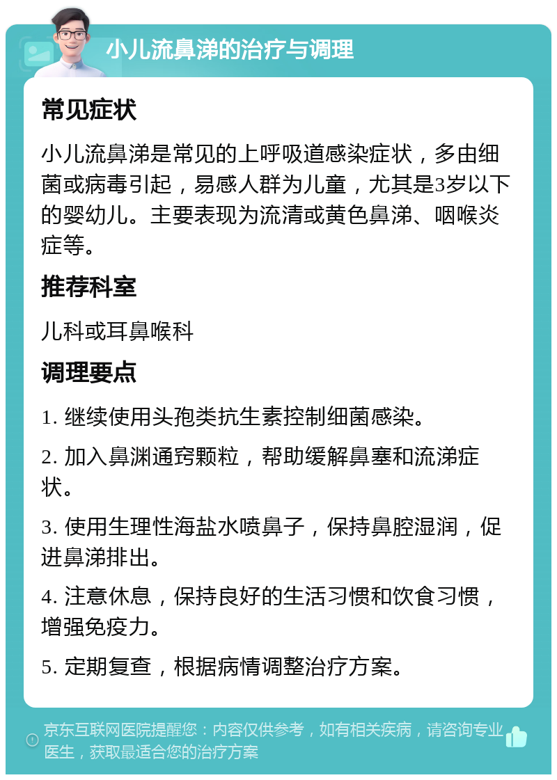 小儿流鼻涕的治疗与调理 常见症状 小儿流鼻涕是常见的上呼吸道感染症状，多由细菌或病毒引起，易感人群为儿童，尤其是3岁以下的婴幼儿。主要表现为流清或黄色鼻涕、咽喉炎症等。 推荐科室 儿科或耳鼻喉科 调理要点 1. 继续使用头孢类抗生素控制细菌感染。 2. 加入鼻渊通窍颗粒，帮助缓解鼻塞和流涕症状。 3. 使用生理性海盐水喷鼻子，保持鼻腔湿润，促进鼻涕排出。 4. 注意休息，保持良好的生活习惯和饮食习惯，增强免疫力。 5. 定期复查，根据病情调整治疗方案。