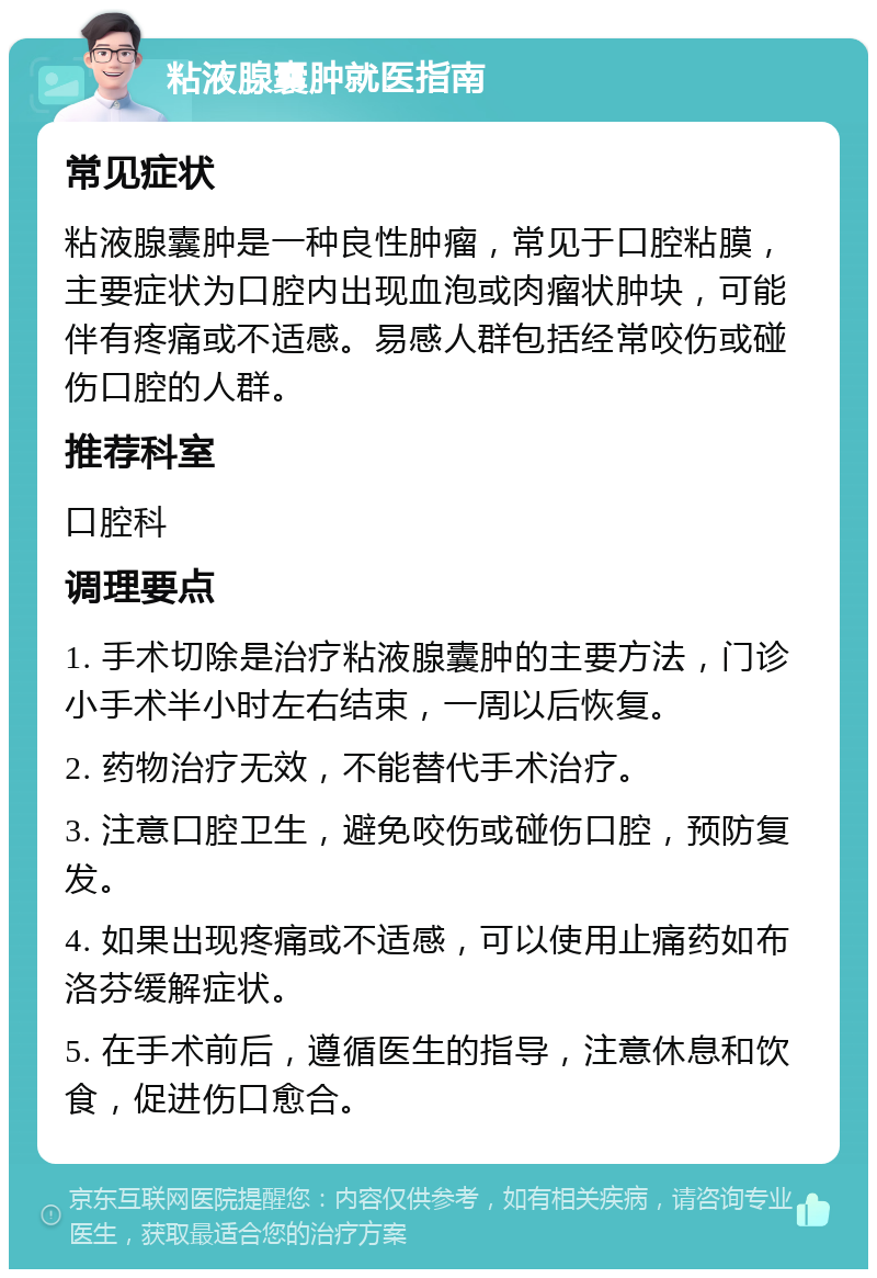 粘液腺囊肿就医指南 常见症状 粘液腺囊肿是一种良性肿瘤，常见于口腔粘膜，主要症状为口腔内出现血泡或肉瘤状肿块，可能伴有疼痛或不适感。易感人群包括经常咬伤或碰伤口腔的人群。 推荐科室 口腔科 调理要点 1. 手术切除是治疗粘液腺囊肿的主要方法，门诊小手术半小时左右结束，一周以后恢复。 2. 药物治疗无效，不能替代手术治疗。 3. 注意口腔卫生，避免咬伤或碰伤口腔，预防复发。 4. 如果出现疼痛或不适感，可以使用止痛药如布洛芬缓解症状。 5. 在手术前后，遵循医生的指导，注意休息和饮食，促进伤口愈合。