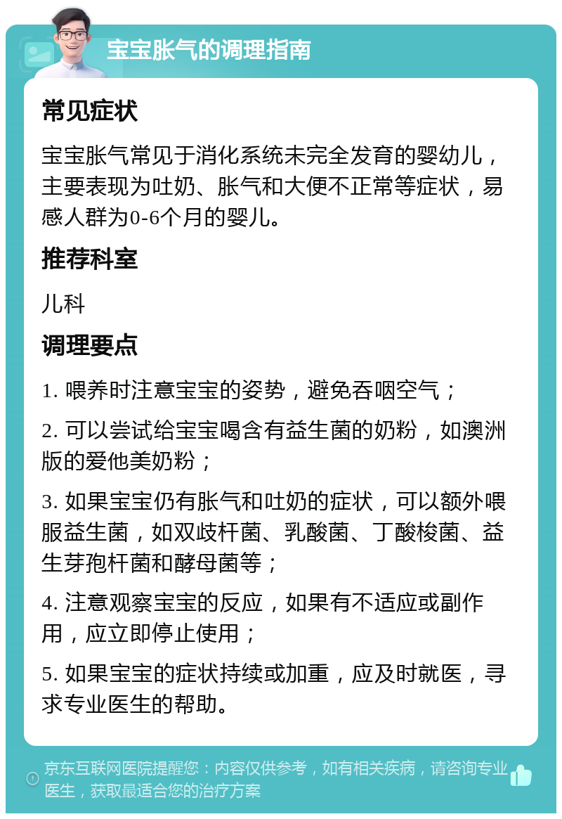 宝宝胀气的调理指南 常见症状 宝宝胀气常见于消化系统未完全发育的婴幼儿，主要表现为吐奶、胀气和大便不正常等症状，易感人群为0-6个月的婴儿。 推荐科室 儿科 调理要点 1. 喂养时注意宝宝的姿势，避免吞咽空气； 2. 可以尝试给宝宝喝含有益生菌的奶粉，如澳洲版的爱他美奶粉； 3. 如果宝宝仍有胀气和吐奶的症状，可以额外喂服益生菌，如双歧杆菌、乳酸菌、丁酸梭菌、益生芽孢杆菌和酵母菌等； 4. 注意观察宝宝的反应，如果有不适应或副作用，应立即停止使用； 5. 如果宝宝的症状持续或加重，应及时就医，寻求专业医生的帮助。