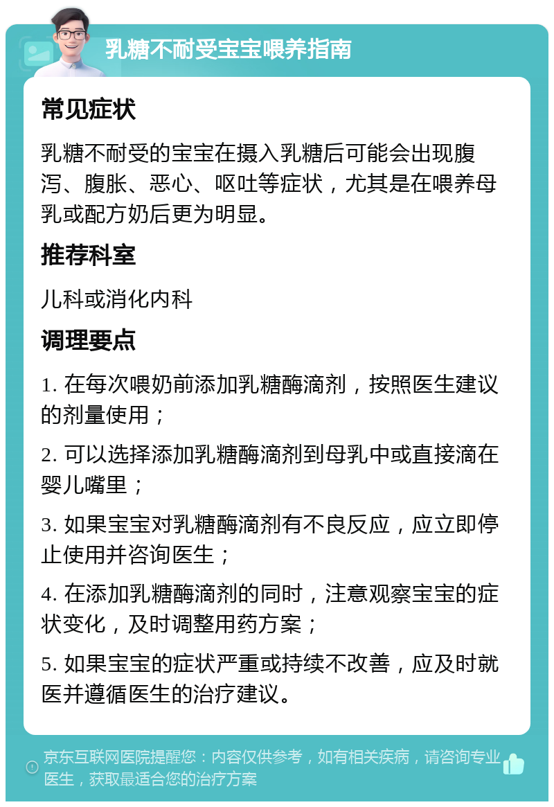 乳糖不耐受宝宝喂养指南 常见症状 乳糖不耐受的宝宝在摄入乳糖后可能会出现腹泻、腹胀、恶心、呕吐等症状，尤其是在喂养母乳或配方奶后更为明显。 推荐科室 儿科或消化内科 调理要点 1. 在每次喂奶前添加乳糖酶滴剂，按照医生建议的剂量使用； 2. 可以选择添加乳糖酶滴剂到母乳中或直接滴在婴儿嘴里； 3. 如果宝宝对乳糖酶滴剂有不良反应，应立即停止使用并咨询医生； 4. 在添加乳糖酶滴剂的同时，注意观察宝宝的症状变化，及时调整用药方案； 5. 如果宝宝的症状严重或持续不改善，应及时就医并遵循医生的治疗建议。