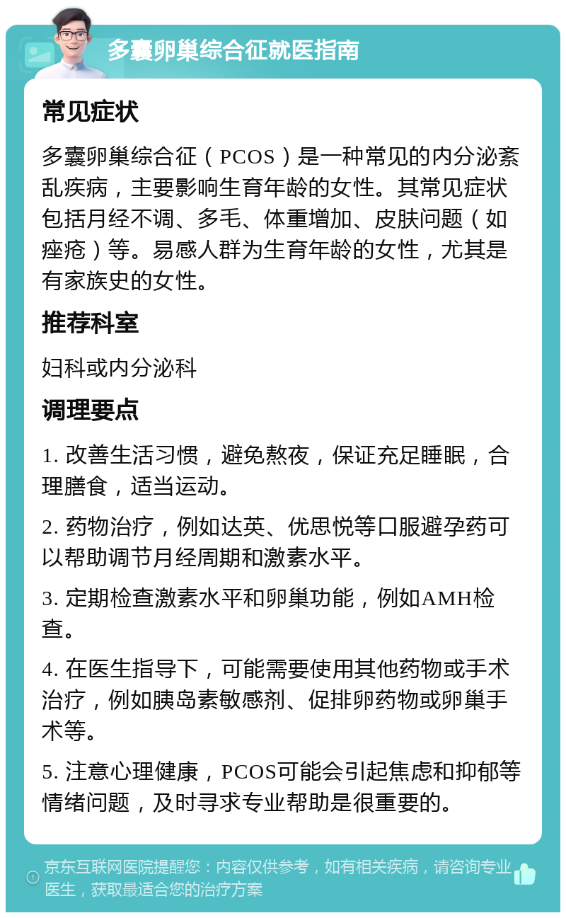 多囊卵巢综合征就医指南 常见症状 多囊卵巢综合征（PCOS）是一种常见的内分泌紊乱疾病，主要影响生育年龄的女性。其常见症状包括月经不调、多毛、体重增加、皮肤问题（如痤疮）等。易感人群为生育年龄的女性，尤其是有家族史的女性。 推荐科室 妇科或内分泌科 调理要点 1. 改善生活习惯，避免熬夜，保证充足睡眠，合理膳食，适当运动。 2. 药物治疗，例如达英、优思悦等口服避孕药可以帮助调节月经周期和激素水平。 3. 定期检查激素水平和卵巢功能，例如AMH检查。 4. 在医生指导下，可能需要使用其他药物或手术治疗，例如胰岛素敏感剂、促排卵药物或卵巢手术等。 5. 注意心理健康，PCOS可能会引起焦虑和抑郁等情绪问题，及时寻求专业帮助是很重要的。