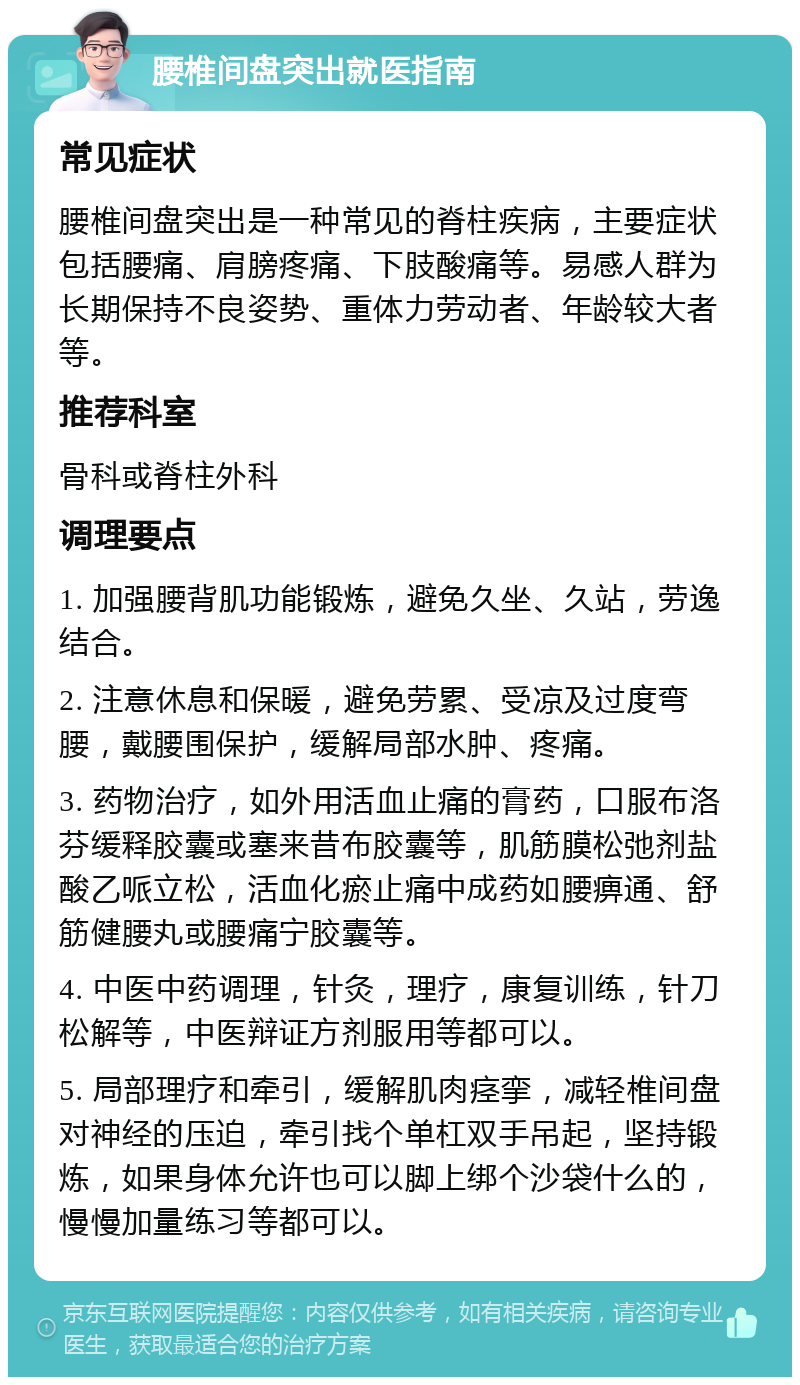 腰椎间盘突出就医指南 常见症状 腰椎间盘突出是一种常见的脊柱疾病，主要症状包括腰痛、肩膀疼痛、下肢酸痛等。易感人群为长期保持不良姿势、重体力劳动者、年龄较大者等。 推荐科室 骨科或脊柱外科 调理要点 1. 加强腰背肌功能锻炼，避免久坐、久站，劳逸结合。 2. 注意休息和保暖，避免劳累、受凉及过度弯腰，戴腰围保护，缓解局部水肿、疼痛。 3. 药物治疗，如外用活血止痛的膏药，口服布洛芬缓释胶囊或塞来昔布胶囊等，肌筋膜松弛剂盐酸乙哌立松，活血化瘀止痛中成药如腰痹通、舒筋健腰丸或腰痛宁胶囊等。 4. 中医中药调理，针灸，理疗，康复训练，针刀松解等，中医辩证方剂服用等都可以。 5. 局部理疗和牵引，缓解肌肉痉挛，减轻椎间盘对神经的压迫，牵引找个单杠双手吊起，坚持锻炼，如果身体允许也可以脚上绑个沙袋什么的，慢慢加量练习等都可以。