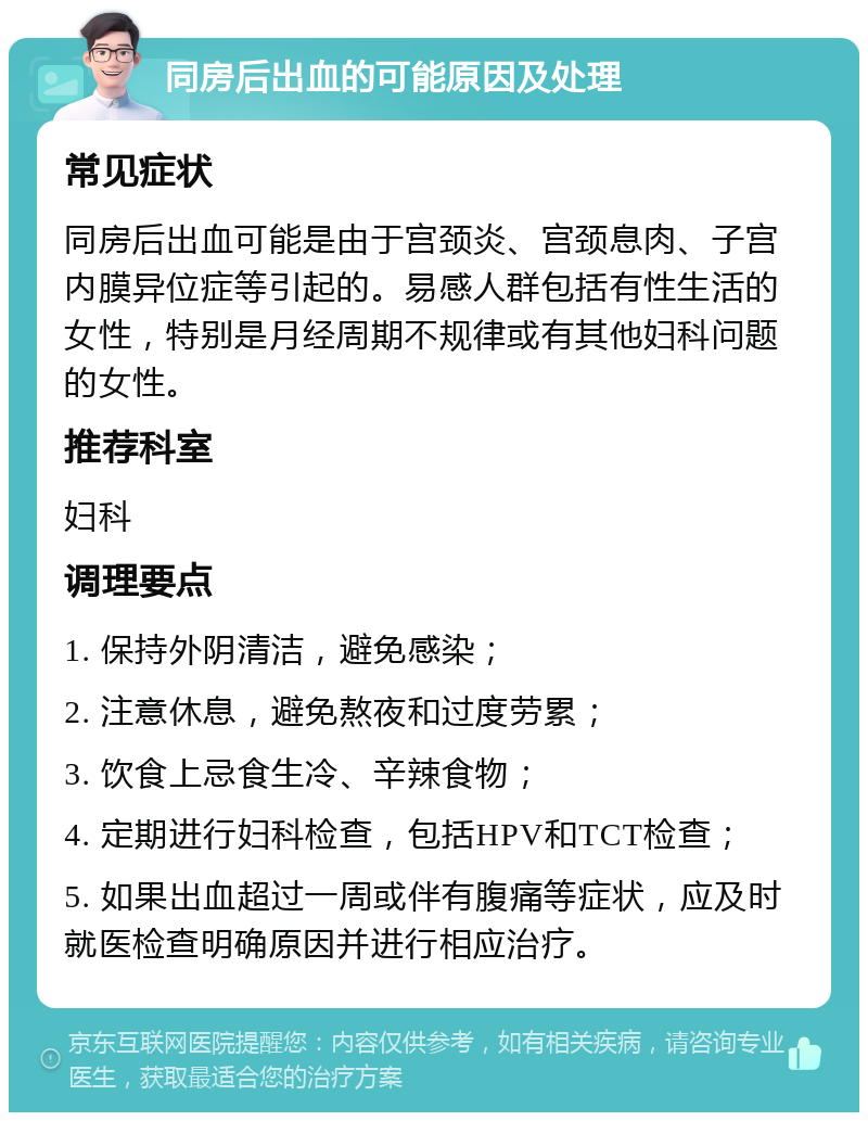 同房后出血的可能原因及处理 常见症状 同房后出血可能是由于宫颈炎、宫颈息肉、子宫内膜异位症等引起的。易感人群包括有性生活的女性，特别是月经周期不规律或有其他妇科问题的女性。 推荐科室 妇科 调理要点 1. 保持外阴清洁，避免感染； 2. 注意休息，避免熬夜和过度劳累； 3. 饮食上忌食生冷、辛辣食物； 4. 定期进行妇科检查，包括HPV和TCT检查； 5. 如果出血超过一周或伴有腹痛等症状，应及时就医检查明确原因并进行相应治疗。