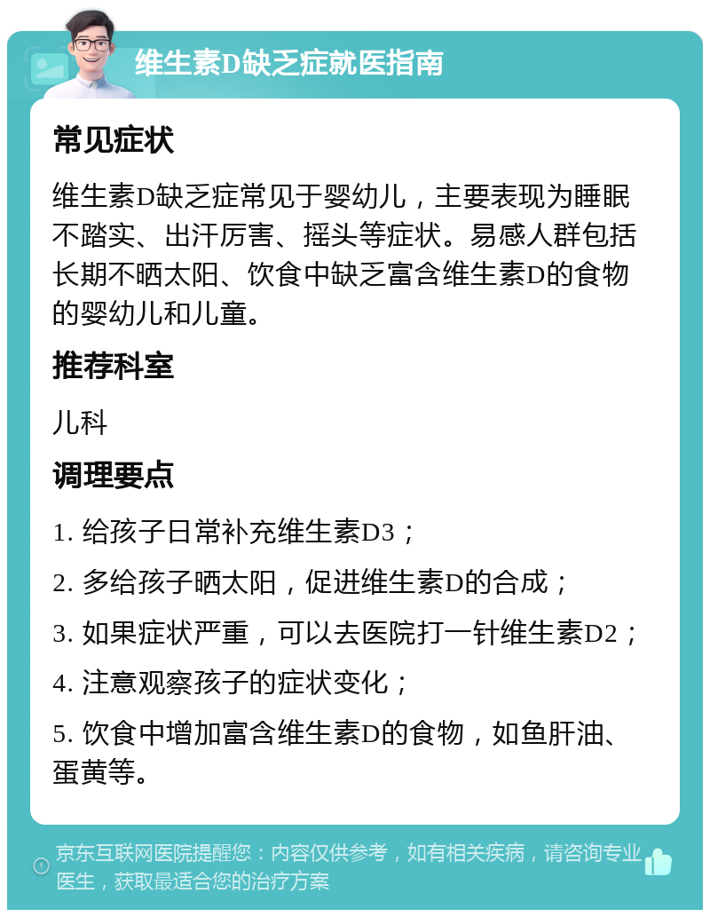 维生素D缺乏症就医指南 常见症状 维生素D缺乏症常见于婴幼儿，主要表现为睡眠不踏实、出汗厉害、摇头等症状。易感人群包括长期不晒太阳、饮食中缺乏富含维生素D的食物的婴幼儿和儿童。 推荐科室 儿科 调理要点 1. 给孩子日常补充维生素D3； 2. 多给孩子晒太阳，促进维生素D的合成； 3. 如果症状严重，可以去医院打一针维生素D2； 4. 注意观察孩子的症状变化； 5. 饮食中增加富含维生素D的食物，如鱼肝油、蛋黄等。